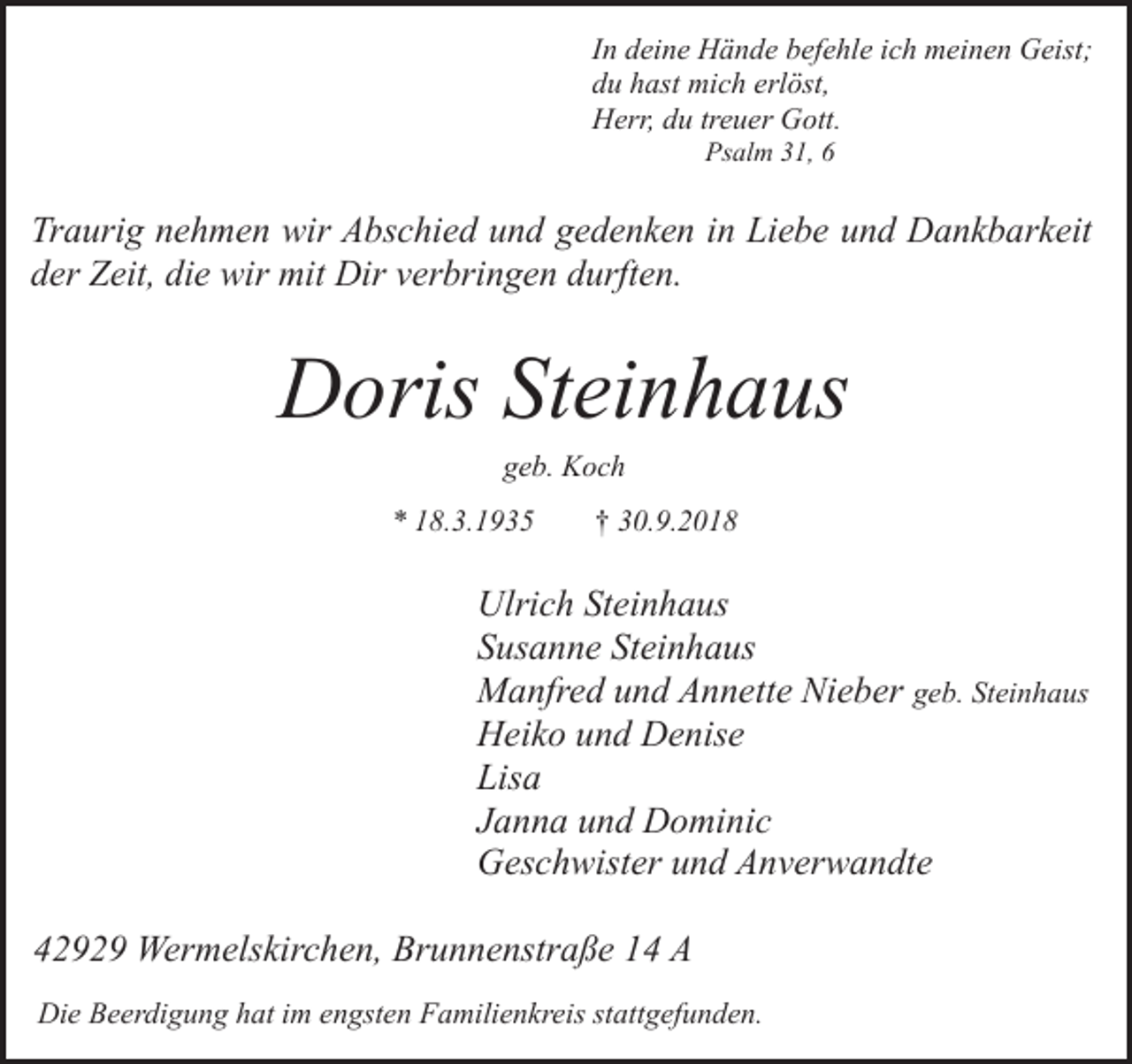 <p>In deine Hände befehle ich meinen Geist;<br />du hast mich erlöst,<br />Herr, du treuer Gott.<br />Psalm 31, 6</p><p>Traurig nehmen wir Abschied und gedenken in Liebe und Dankbarkeit<br />der Zeit, die wir mit Dir verbringen durften.</p><p>Doris Steinhaus<br />geb. Koch</p><p>* 18.3.1935</p><p>† 30.9.2018</p><p>Ulrich Steinhaus<br />Susanne Steinhaus<br />Manfred und Annette Nieber geb. Steinhaus<br />Heiko und Denise<br />Lisa<br />Janna und Dominic<br />Geschwister und Anverwandte<br />42929 Wermelskirchen, Brunnenstraße 14 A<br />Die Beerdigung hat im engsten Familienkreis stattgefunden.</p>