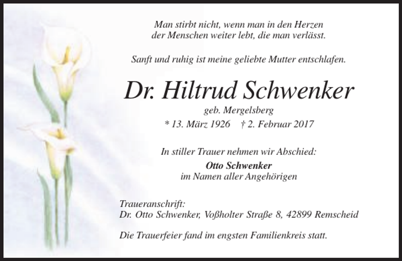 <p>Man stirbt nicht, wenn man in den Herzen<br />der Menschen weiter lebt, die man verlässt.<br />Sanft und ruhig ist meine geliebte Mutter entschlafen.</p><p>Dr. Hiltrud Schwenker<br />geb. Mergelsberg<br />* 13. März 1926 † 2. Februar 2017<br />In stiller Trauer nehmen wir Abschied:<br />Otto Schwenker<br />im Namen aller Angehörigen<br />Traueranschrift:<br />Dr. Otto Schwenker, Voßholter Straße 8, 42899 Remscheid<br />Die Trauerfeier fand im engsten Familienkreis statt.</p>