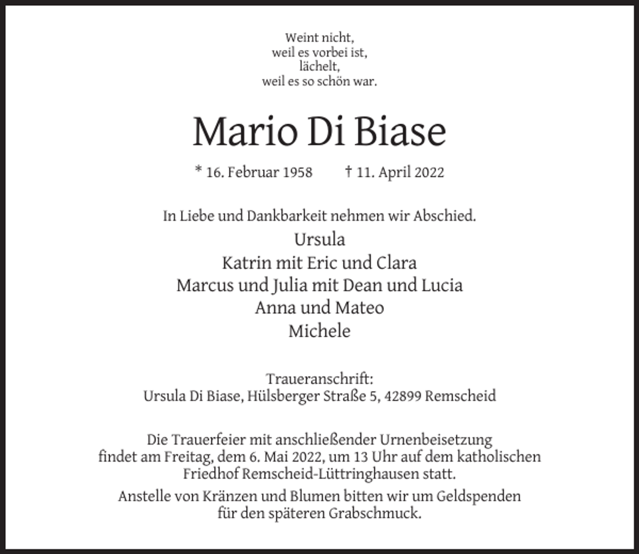 <p>Weint nicht,<br />weil es vorbei ist,<br />lächelt,<br />weil es so schön war.</p><p>Mario Di Biase<br />* 16. Februar 1958</p><p>† 11. April 2022</p><p>In Liebe und Dankbarkeit nehmen wir Abschied.</p><p>Ursula<br />Katrin mit Eric und Clara<br />Marcus und Julia mit Dean und Lucia<br />Anna und Mateo<br />Michele<br />Traueranschrift:<br />Ursula Di Biase, Hülsberger Straße 5, 42899 Remscheid<br />Die Trauerfeier mit anschließender Urnenbeisetzung<br />findet am Freitag, dem 6. Mai 2022, um 13 Uhr auf dem katholischen<br />Friedhof Remscheid-Lüttringhausen statt.<br />Anstelle von Kränzen und Blumen bitten wir um Geldspenden<br />für den späteren Grabschmuck.</p>