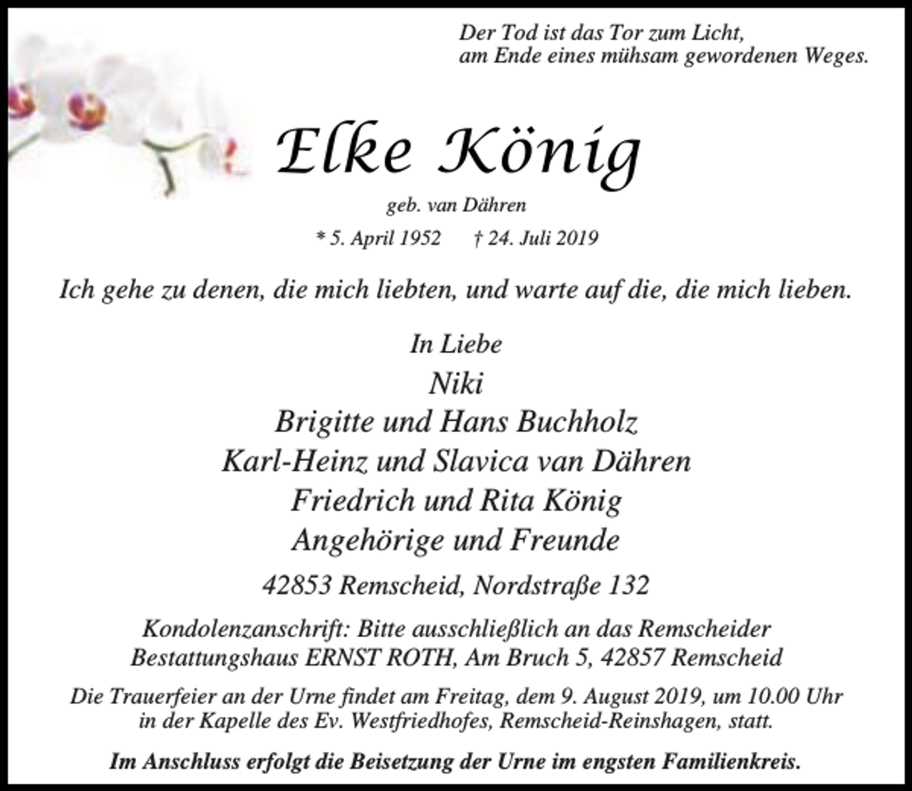 <p>Der Tod ist das Tor zum Licht,<br />am Ende eines mühsam gewordenen Weges.</p><p>Elke König<br />geb. van Dähren</p><p>* 5. April 1952</p><p>† 24. Juli 2019</p><p>Ich gehe zu denen, die mich liebten, und warte auf die, die mich lieben.<br />In Liebe</p><p>Niki<br />Brigitte und Hans Buchholz<br />Karl-Heinz und Slavica van Dähren<br />Friedrich und Rita König<br />Angehörige und Freunde<br />42853 Remscheid, Nordstraße 132<br />Kondolenzanschrift: Bitte ausschließlich an das Remscheider<br />Bestattungshaus ERNST ROTH, Am Bruch 5, 42857 Remscheid<br />Die Trauerfeier an der Urne findet am Freitag, dem 9. August 2019, um 10.00 Uhr<br />in der Kapelle des Ev. Westfriedhofes, Remscheid-Reinshagen, statt.<br />Im Anschluss erfolgt die Beisetzung der Urne im engsten Familienkreis.</p>