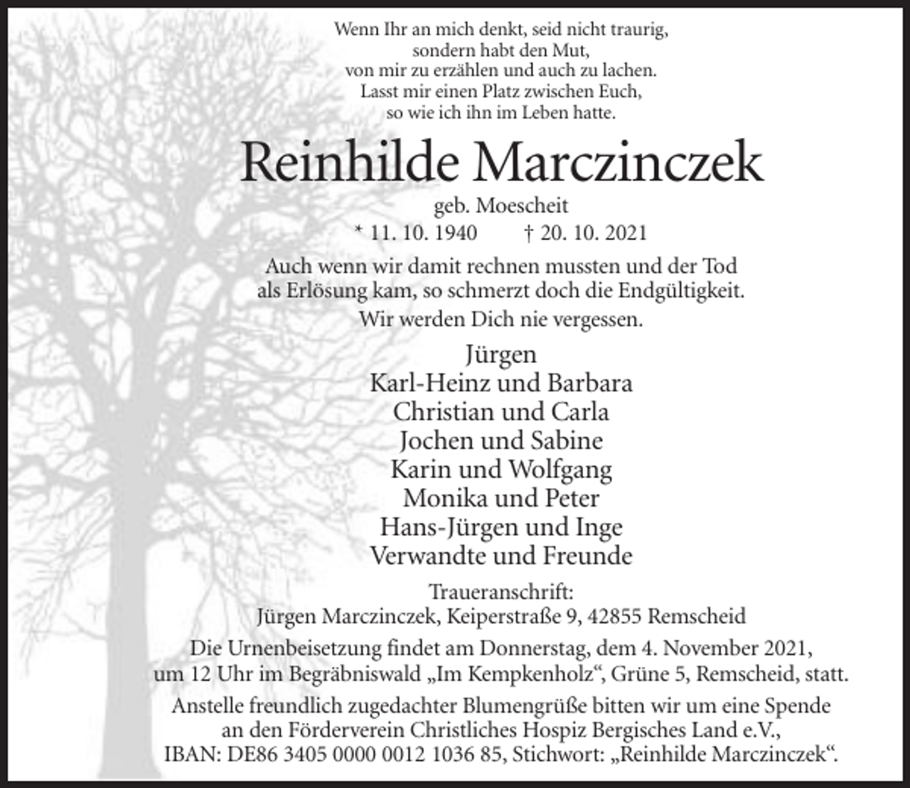 <p>Wenn Ihr an mich denkt, seid nicht traurig,<br />sondern habt den Mut,<br />von mir zu erzählen und auch zu lachen.<br />Lasst mir einen Platz zwischen Euch,<br />so wie ich ihn im Leben hatte.</p><p>Reinhilde Marczinczek<br />geb. Moescheit<br />* 11. 10. 1940<br />† 20. 10. 2021<br />Auch wenn wir damit rechnen mussten und der Tod<br />als Erlösung kam, so schmerzt doch die Endgültigkeit.<br />Wir werden Dich nie vergessen.</p><p>Jürgen<br />Karl-Heinz und Barbara<br />Christian und Carla<br />Jochen und Sabine<br />Karin und Wolfgang<br />Monika und Peter<br />Hans-Jürgen und Inge<br />Verwandte und Freunde<br />Traueranschrift:<br />Jürgen Marczinczek, Keiperstraße 9, 42855 Remscheid<br />Die Urnenbeisetzung findet am Donnerstag, dem 4. November 2021,<br />um 12 Uhr im Begräbniswald „Im Kempkenholz“, Grüne 5, Remscheid, statt.<br />Anstelle freundlich zugedachter Blumengrüße bitten wir um eine Spende<br />an den Förderverein Christliches Hospiz Bergisches Land e.V.,<br />IBAN: DE86 3405 0012 1036 85, Stichwort: „Reinhilde Marczinczek“.</p>