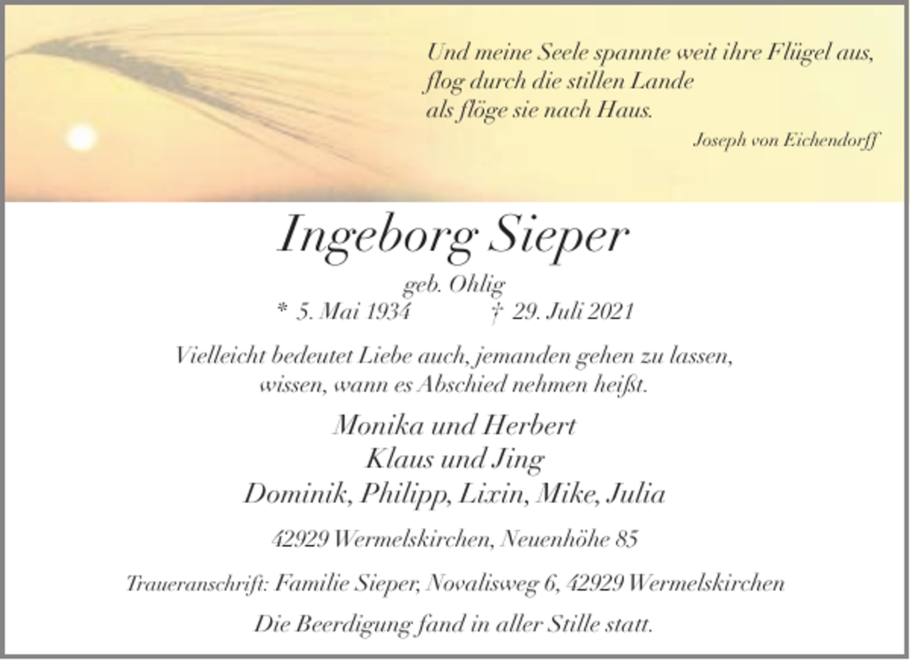 <p>Und meine Seele spannte weit ihre Flügel aus,<br />flog durch die stillen Lande<br />als flöge sie nach Haus.<br />Joseph von Eichendorff</p><p>Ingeborg Sieper<br />geb. Ohlig<br />* 5. Mai 1934<br />† 29. Juli 2021<br />Vielleicht bedeutet Liebe auch, jemanden gehen zu lassen,<br />wissen, wann es Abschied nehmen heißt.</p><p>Monika und Herbert<br />Klaus und Jing<br />Dominik, Philipp, Lixin, Mike, Julia<br />42929 Wermelskirchen, Neuenhöhe 85<br />Traueranschrift: Familie Sieper, Novalisweg 6, 42929 Wermelskirchen</p><p>Die Beerdigung fand in aller Stille statt.</p>