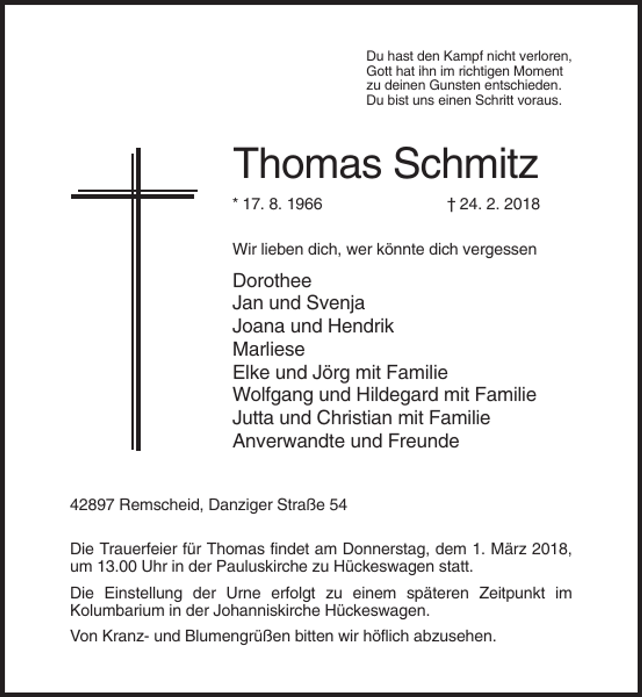 <p>Du hast den Kampf nicht verloren,<br />Gott hat ihn im richtigen Moment<br />zu deinen Gunsten entschieden.<br />Du bist uns einen Schritt voraus.</p><p>Thomas Schmitz<br />* 17. 8. 1966</p><p>† 24. 2. 2018</p><p>Wir lieben dich, wer könnte dich vergessen</p><p>Dorothee<br />Jan und Svenja<br />Joana und Hendrik<br />Marliese<br />Elke und Jörg mit Familie<br />Wolfgang und Hildegard mit Familie<br />Jutta und Christian mit Familie<br />Anverwandte und Freunde<br />42897 Remscheid, Danziger Straße 54<br />Die Trauerfeier für Thomas findet am Donnerstag, dem 1. März 2018,<br />um 13.00 Uhr in der Pauluskirche zu Hückeswagen statt.<br />Die Einstellung der Urne erfolgt zu einem späteren Zeitpunkt im<br />Kolumbarium in der Johanniskirche Hückeswagen.<br />Von Kranz- und Blumengrüßen bitten wir höflich abzusehen.</p>