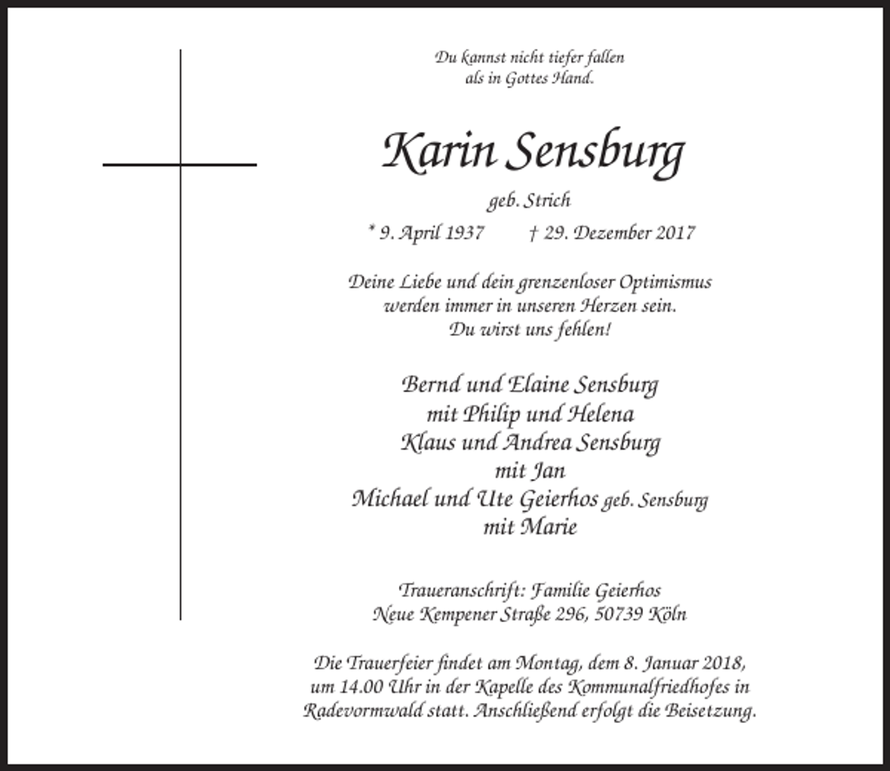 <p>Du kannst nicht tiefer fallen<br />als in Gottes Hand.</p><p>Karin Sensburg<br />geb. Strich<br />* 9. April 1937<br />† 29. Dezember 2017<br />Deine Liebe und dein grenzenloser Optimismus<br />werden immer in unseren Herzen sein.<br />Du wirst uns fehlen!</p><p>Bernd und Elaine Sensburg<br />mit Philip und Helena<br />Klaus und Andrea Sensburg<br />mit Jan<br />Michael und Ute Geierhos geb. Sensburg<br />mit Marie<br />Traueranschrift: Familie Geierhos<br />Neue Kempener Straße 296, 50739 Köln<br />Die Trauerfeier findet am Montag, dem 8. Januar 2018,<br />um 14.00 Uhr in der Kapelle des Kommunalfriedhofes in<br />Radevormwald statt. Anschließend erfolgt die Beisetzung.</p>
