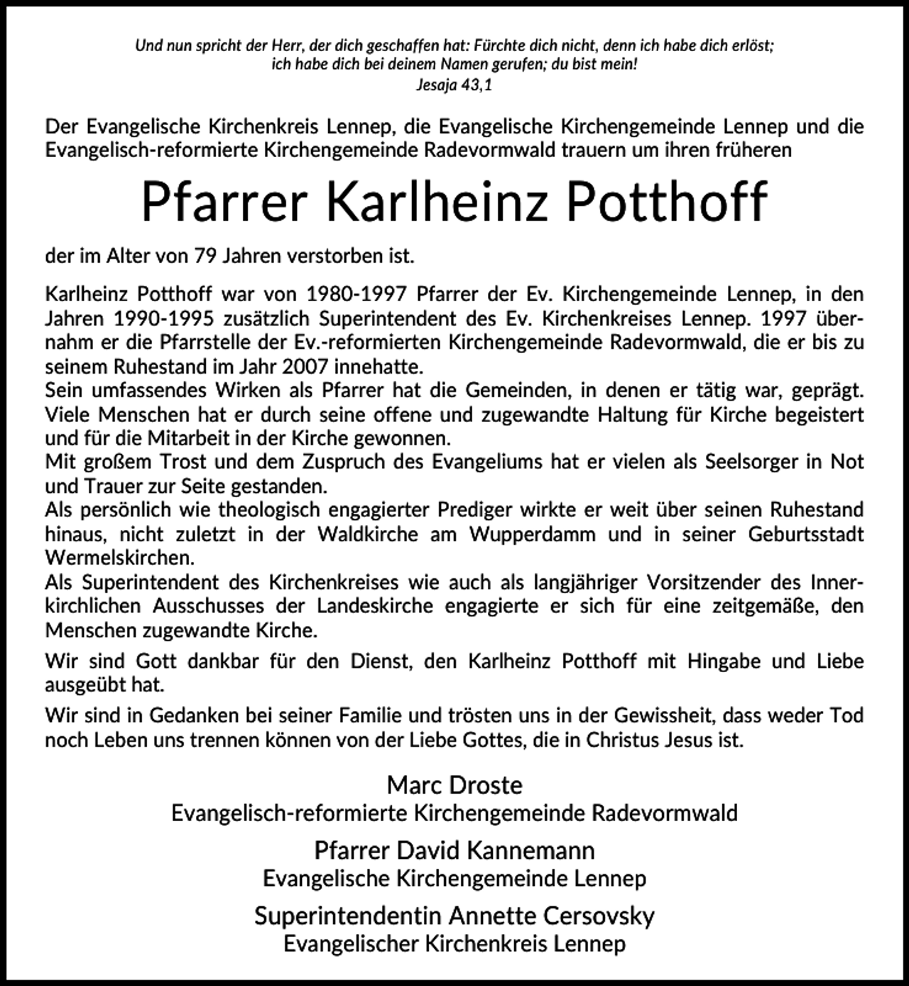 <p>Und nun spricht der Herr, der dich geschaffen hat: Fürchte dich nicht, denn ich habe dich erlöst;<br />ich habe dich bei deinem Namen gerufen; du bist mein!<br />Jesaja 43,1</p><p>Der Evangelische Kirchenkreis Lennep, die Evangelische Kirchengemeinde Lennep und die<br />Evangelisch-reformierte Kirchengemeinde Radevormwald trauern um ihren früheren</p><p>Pfarrer Karlheinz Potthoff<br />der im Alter von 79 Jahren verstorben ist.<br />Karlheinz Potthoff war von 1980-1997 Pfarrer der Ev. Kirchengemeinde Lennep, in den<br />Jahren 1990-1995 zusätzlich Superintendent des Ev. Kirchenkreises Lennep. 1997 übernahm er die Pfarrstelle der Ev.-reformierten Kirchengemeinde Radevormwald, die er bis zu<br />seinem Ruhestand im Jahr 2007 innehatte.<br />Sein umfassendes Wirken als Pfarrer hat die Gemeinden, in denen er tätig war, geprägt.<br />Viele Menschen hat er durch seine offene und zugewandte Haltung für Kirche begeistert<br />und für die Mitarbeit in der Kirche gewonnen.<br />Mit großem Trost und dem Zuspruch des Evangeliums hat er vielen als Seelsorger in Not<br />und Trauer zur Seite gestanden.<br />Als persönlich wie theologisch engagierter Prediger wirkte er weit über seinen Ruhestand<br />hinaus, nicht zuletzt in der Waldkirche am Wupperdamm und in seiner Geburtsstadt<br />Wermelskirchen.<br />Als Superintendent des Kirchenkreises wie auch als langjähriger Vorsitzender des Innerkirchlichen Ausschusses der Landeskirche engagierte er sich für eine zeitgemäße, den<br />Menschen zugewandte Kirche.<br />Wir sind Gott dankbar für den Dienst, den Karlheinz Potthoff mit Hingabe und Liebe<br />ausgeübt hat.<br />Wir sind in Gedanken bei seiner Familie und trösten uns in der Gewissheit, dass weder Tod<br />noch Leben uns trennen können von der Liebe Gottes, die in Christus Jesus ist.</p><p>Marc Droste<br />Evangelisch-reformierte Kirchengemeinde Radevormwald</p><p>Pfarrer David Kannemann<br />Evangelische Kirchengemeinde Lennep</p><p>Superintendentin Annette Cersovsky<br />Evangelischer Kirchenkreis Lennep</p>