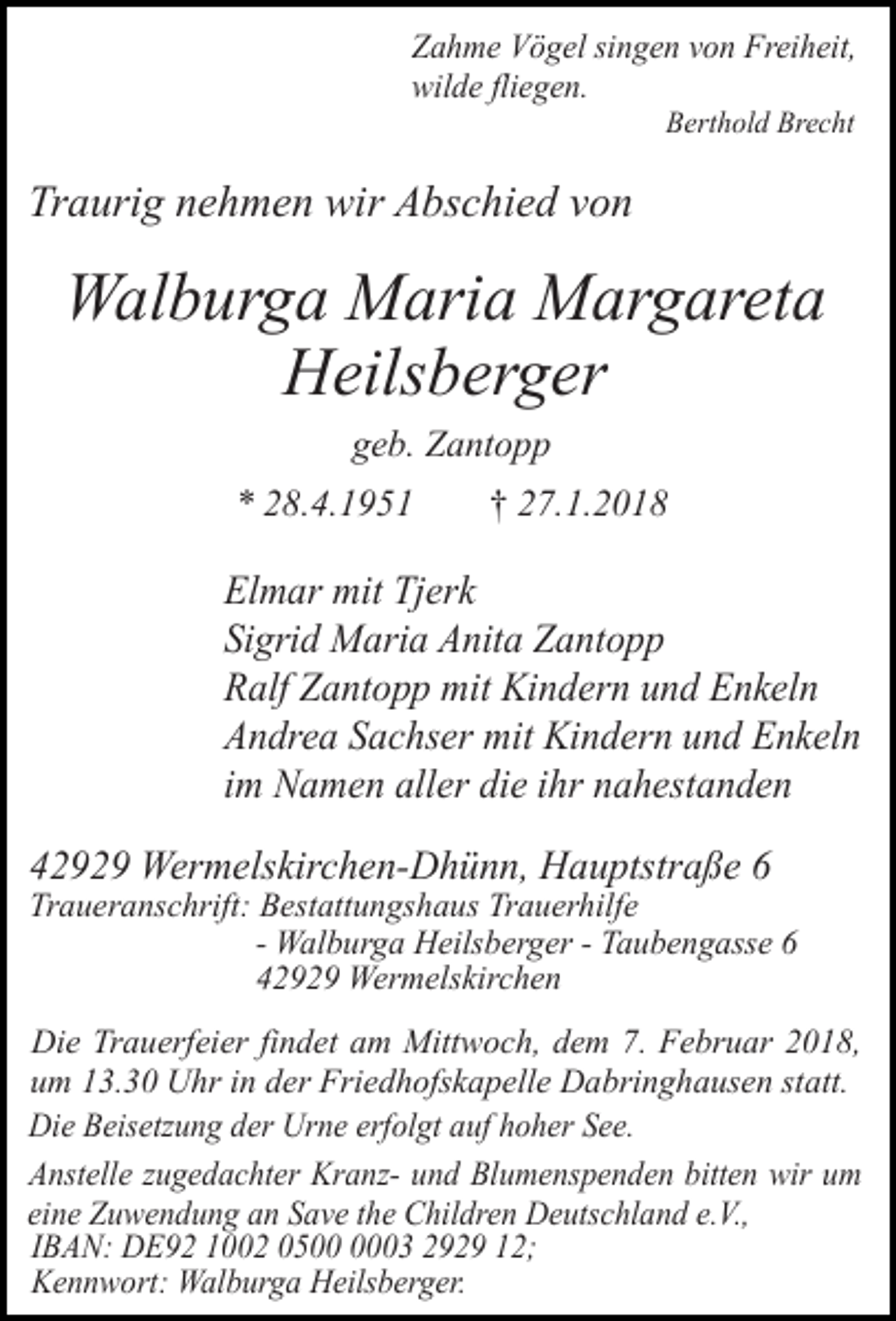 <p>Zahme Vögel singen von Freiheit,<br />wilde fliegen.<br />Berthold Brecht</p><p>Traurig nehmen wir Abschied von</p><p>Walburga Maria Margareta<br />Heilsberger<br />geb. Zantopp<br />* 28.4.1951</p><p>† 27.1.2018</p><p>Elmar mit Tjerk<br />Sigrid Maria Anita Zantopp<br />Ralf Zantopp mit Kindern und Enkeln<br />Andrea Sachser mit Kindern und Enkeln<br />im Namen aller die ihr nahestanden<br />42929 Wermelskirchen-Dhünn, Hauptstraße 6</p><p>Traueranschrift: Bestattungshaus Trauerhilfe<br />- Walburga Heilsberger - Taubengasse 6<br />42929 Wermelskirchen<br />Die Trauerfeier findet am Mittwoch, dem 7. Februar 2018,<br />um 13.30 Uhr in der Friedhofskapelle Dabringhausen statt.<br />Die Beisetzung der Urne erfolgt auf hoher See.<br />Anstelle zugedachter Kranz- und Blumenspenden bitten wir um<br />eine Zuwendung an Save the Children Deutschland e.V.,<br />IBAN: DE92 1002 0503 2929 12;<br />Kennwort: Walburga Heilsberger.</p>