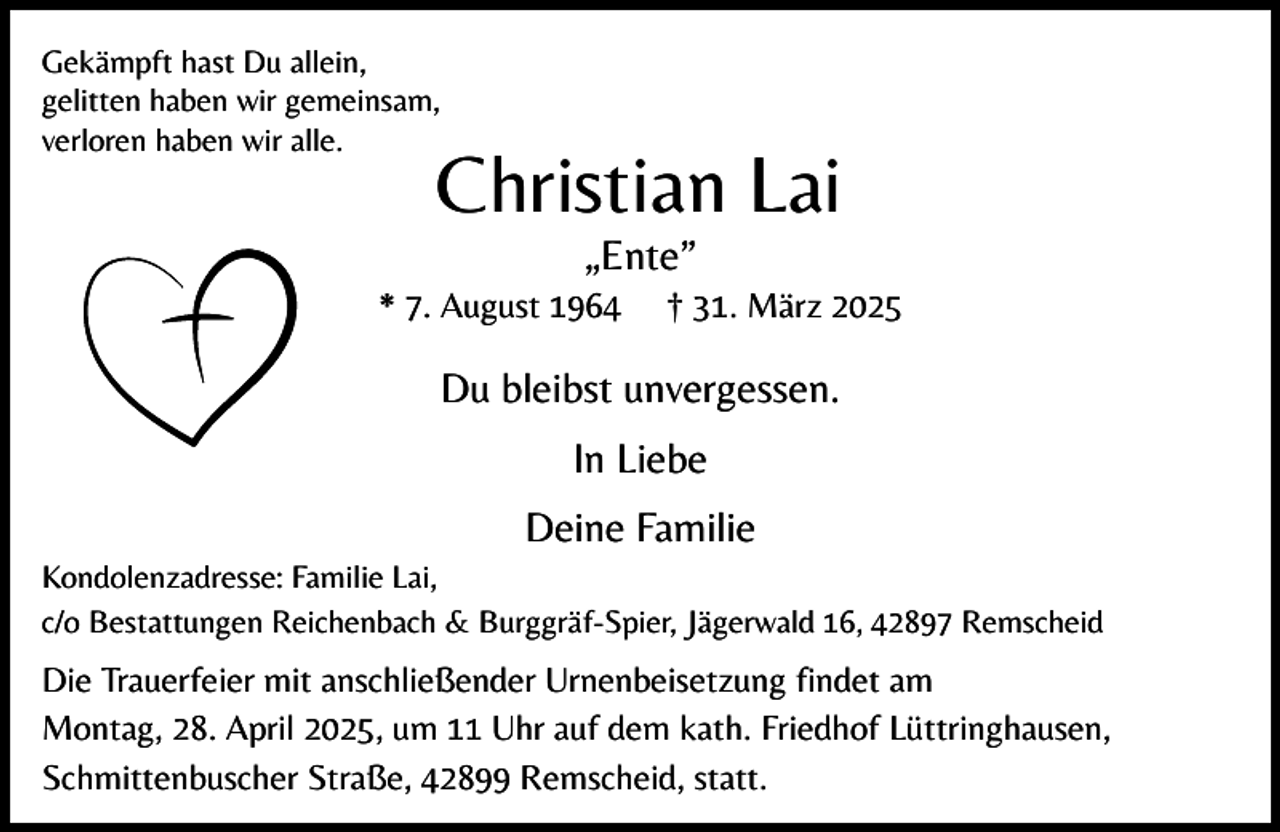 <p>Gekämpft hast Du allein,<br />gelitten haben wir gemeinsam,<br />verloren haben wir alle.</p><p>Christian Lai<br />„Ente”</p><p>* 7. August 1964</p><p>† 31. März 2025</p><p>Du bleibst unvergessen.<br />In Liebe<br />Deine Familie<br />Kondolenzadresse: Familie Lai,<br />c/o Bestattungen Reichenbach &amp; Burggräf-Spier, Jägerwald 16, 42897 Remscheid</p><p>Die Trauerfeier mit anschließender Urnenbeisetzung findet am<br />Montag, 28. April 2025, um 11 Uhr auf dem kath. Friedhof Lüttringhausen,<br />Schmittenbuscher Straße, 42899 Remscheid, statt.</p>