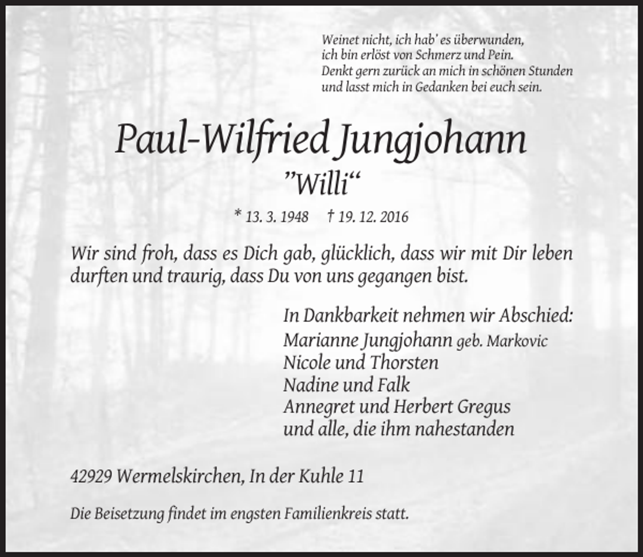 <p>Weinet nicht, ich hab’ es überwunden,<br />ich bin erlöst von Schmerz und Pein.<br />Denkt gern zurück an mich in schönen Stunden<br />und lasst mich in Gedanken bei euch sein.</p><p>Paul-Wilfried Jungjohann<br />’’Willi“<br />* 13. 3. 1948 † 19. 12. 2016</p><p>Wir sind froh, dass es Dich gab, glücklich, dass wir mit Dir leben<br />durften und traurig, dass Du von uns gegangen bist.<br />In Dankbarkeit nehmen wir Abschied:<br />Marianne Jungjohann geb. Markovic<br />Nicole und Thorsten<br />Nadine und Falk<br />Annegret und Herbert Gregus<br />und alle, die ihm nahestanden<br />42929 Wermelskirchen, In der Kuhle 11<br />Die Beisetzung findet im engsten Familienkreis statt.</p>