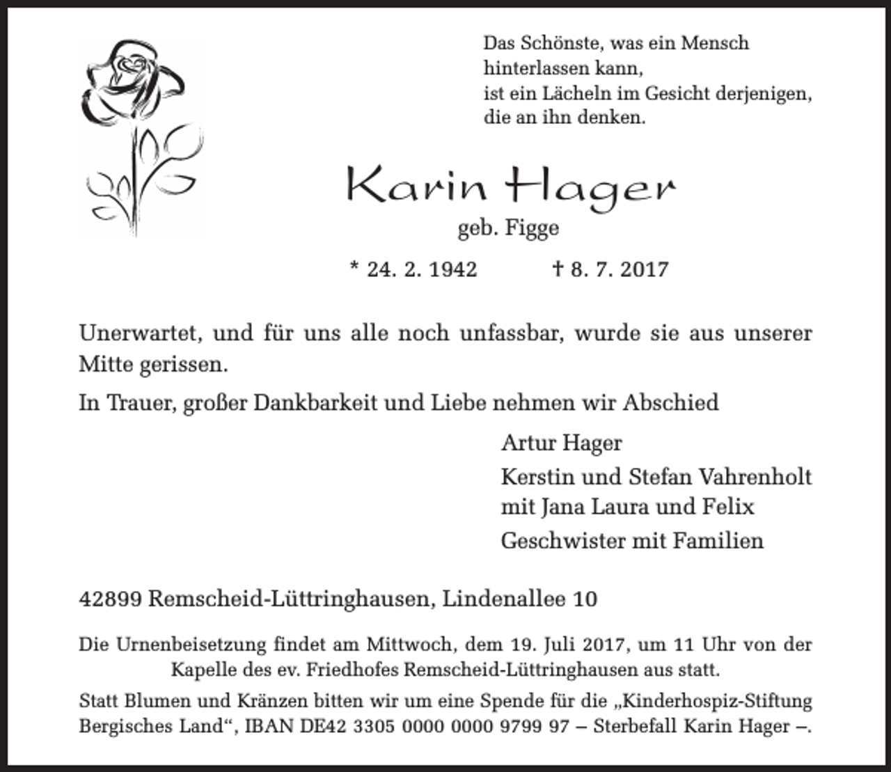 <p>Das Schönste, was ein Mensch<br />hinterlassen kann,<br />ist ein Lächeln im Gesicht derjenigen,<br />die an ihn denken.</p><p>Karin Hager<br />geb. Figge</p><p>* 24. 2. 1942</p><p>† 8. 7. 2017</p><p>Unerwartet, und für uns alle noch unfassbar, wurde sie aus unserer<br />Mitte gerissen.<br />In Trauer, großer Dankbarkeit und Liebe nehmen wir Abschied<br />Artur Hager<br />Kerstin und Stefan Vahrenholt<br />mit Jana Laura und Felix<br />Geschwister mit Familien<br />42899 Remscheid-Lüttringhausen, Lindenallee 10<br />Die Urnenbeisetzung findet am Mittwoch, dem 19. Juli 2017, um 11 Uhr von der<br />Kapelle des ev. Friedhofes Remscheid-Lüttringhausen aus statt.<br />Statt Blumen und Kränzen bitten wir um eine Spende für die „Kinderhospiz-Stiftung<br />Bergisches Land“, IBAN DE42 3305 9797 – Sterbefall Karin Hager –.</p>
