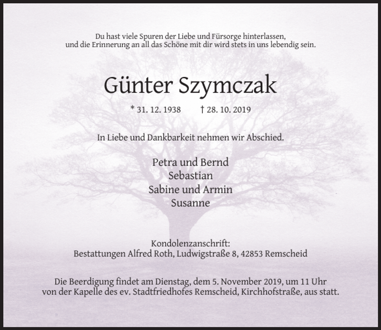 <p>Du hast viele Spuren der Liebe und Fürsorge hinterlassen,<br />und die Erinnerung an all das Schöne mit dir wird stets in uns lebendig sein.</p><p>Günter Szymczak<br />* 31. 12. 1938</p><p>† 28. 10. 2019</p><p>In Liebe und Dankbarkeit nehmen wir Abschied.</p><p>Petra und Bernd<br />Sebastian<br />Sabine und Armin<br />Susanne</p><p>Kondolenzanschrift:<br />Bestattungen Alfred Roth, Ludwigstraße 8, 42853 Remscheid</p><p>Die Beerdigung findet am Dienstag, dem 5. November 2019, um 11 Uhr<br />von der Kapelle des ev. Stadtfriedhofes Remscheid, Kirchhofstraße, aus statt.</p>