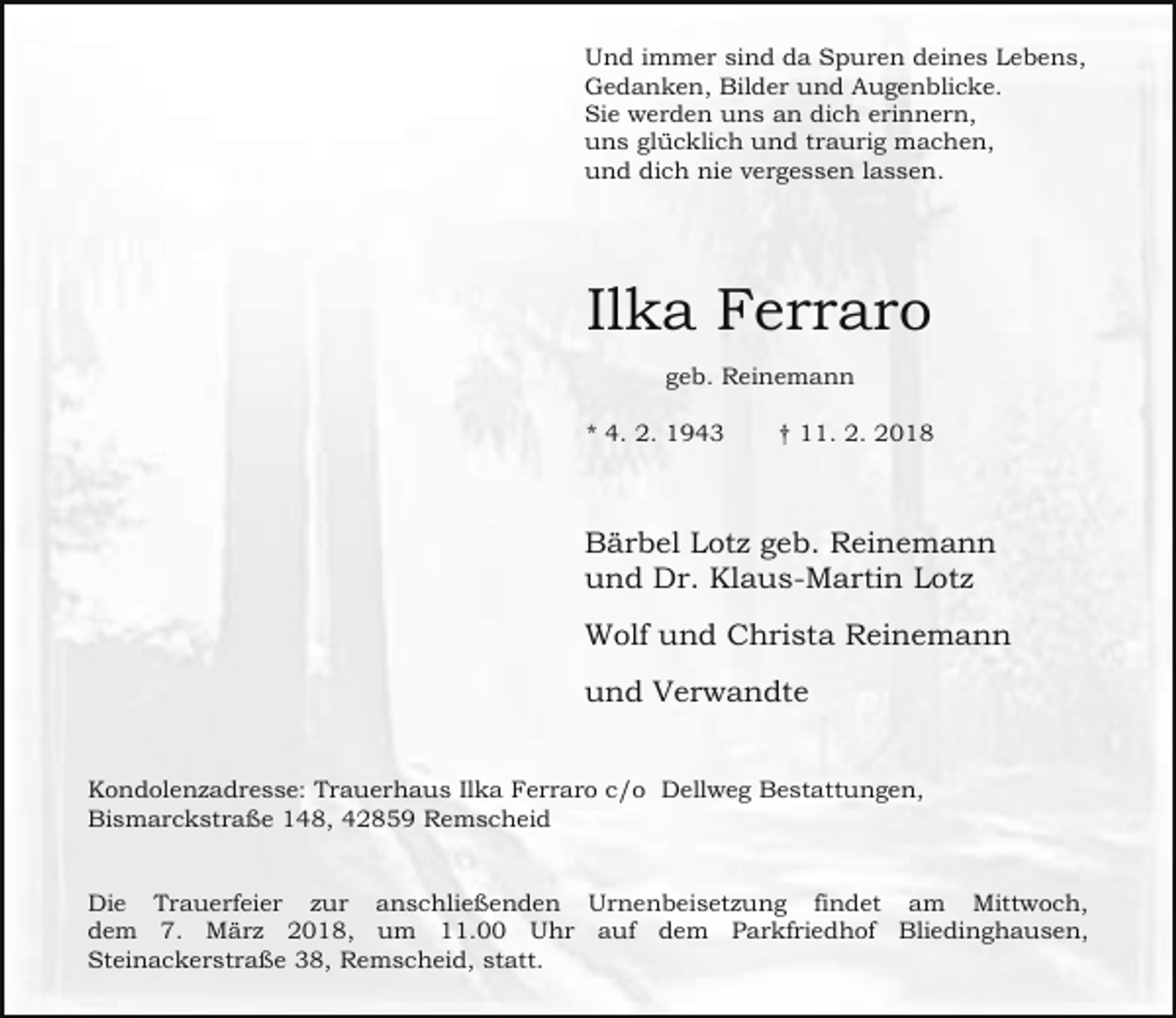 <p>Und immer sind da Spuren deines Lebens,<br />Gedanken, Bilder und Augenblicke.<br />Sie werden uns an dich erinnern,<br />uns glücklich und traurig machen,<br />und dich nie vergessen lassen.</p><p>Ilka Ferraro<br />geb. Reinemann<br />* 4. 2. 1943</p><p>† 11. 2. 2018</p><p>Bärbel Lotz geb. Reinemann<br />und Dr. Klaus-Martin Lotz<br />Wolf und Christa Reinemann<br />und Verwandte<br />Kondolenzadresse: Trauerhaus Ilka Ferraro c/o Dellweg Bestattungen,<br />Bismarckstraße 148, 42859 Remscheid<br />Die Trauerfeier zur anschließenden Urnenbeisetzung findet am Mittwoch,<br />dem 7. März 2018, um 11.00 Uhr auf dem Parkfriedhof Bliedinghausen,<br />Steinackerstraße 38, Remscheid, statt.</p>