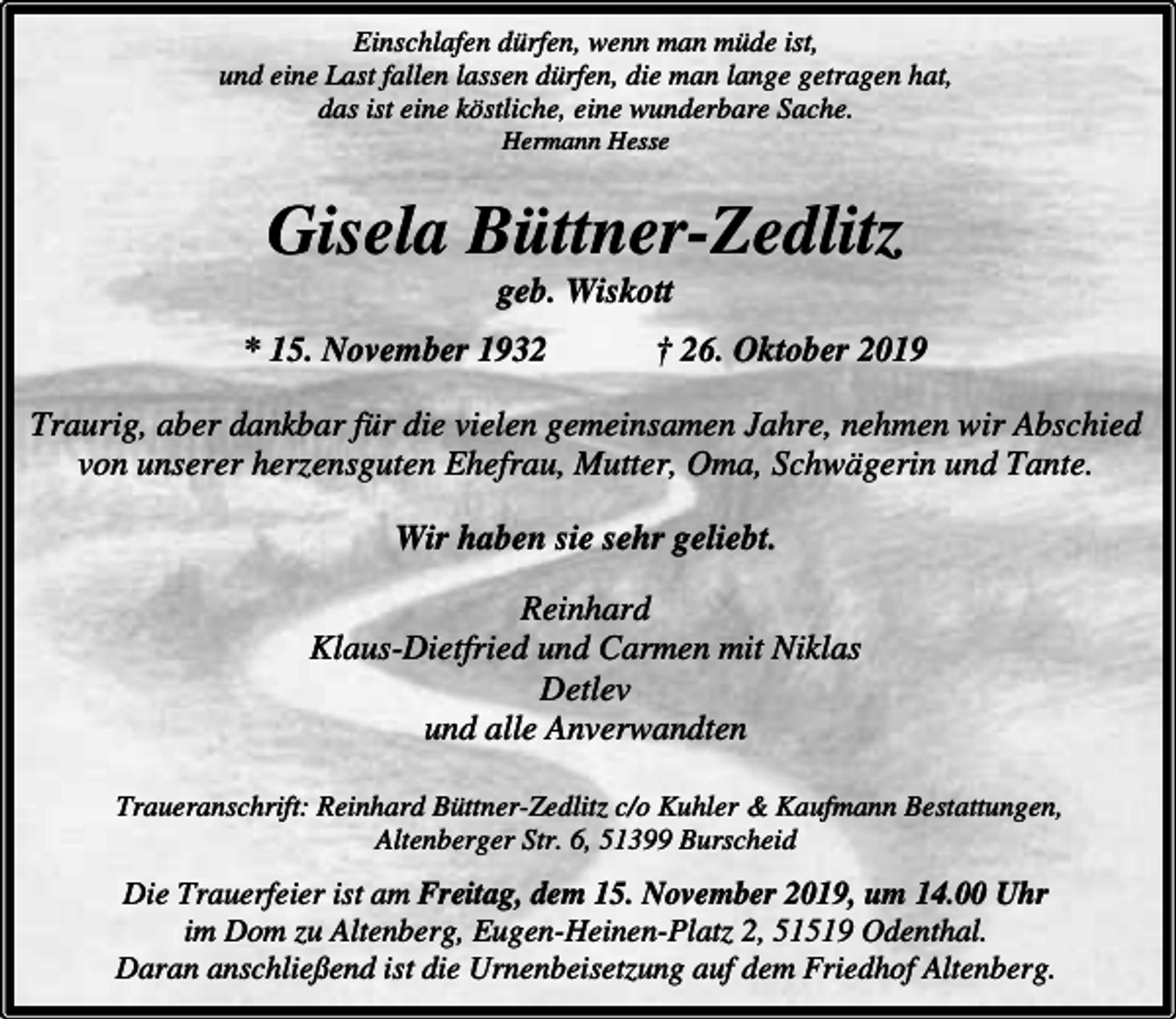 <p>Einschlafen dürfen, wenn man müde ist,<br />und eine Last fallen lassen dürfen, die man lange getragen hat,<br />das ist eine köstliche, eine wunderbare Sache.<br />Hermann Hesse</p><p>Gisela Büttner-Zedlitz<br />geb. Wiskott</p><p>* 15. November 1932</p><p>† 26. Oktober 2019</p><p>Traurig, aber dankbar für die vielen gemeinsamen Jahre, nehmen wir Abschied<br />von unserer herzensguten Ehefrau, Mutter, Oma, Schwägerin und Tante.<br />Wir haben sie sehr geliebt.<br />Reinhard<br />Klaus-Dietfried und Carmen mit Niklas<br />Detlev<br />und alle Anverwandten<br />Traueranschrift: Reinhard Büttner-Zedlitz c/o Kuhler &amp; Kaufmann Bestattungen,<br />Altenberger Str. 6, 51399 Burscheid</p><p>Die Trauerfeier ist am Freitag, dem 15. November 2019, um 14.00 Uhr<br />im Dom zu Altenberg, Eugen-Heinen-Platz 2, 51519 Odenthal.<br />Daran anschließend ist die Urnenbeisetzung auf dem Friedhof Altenberg.</p>