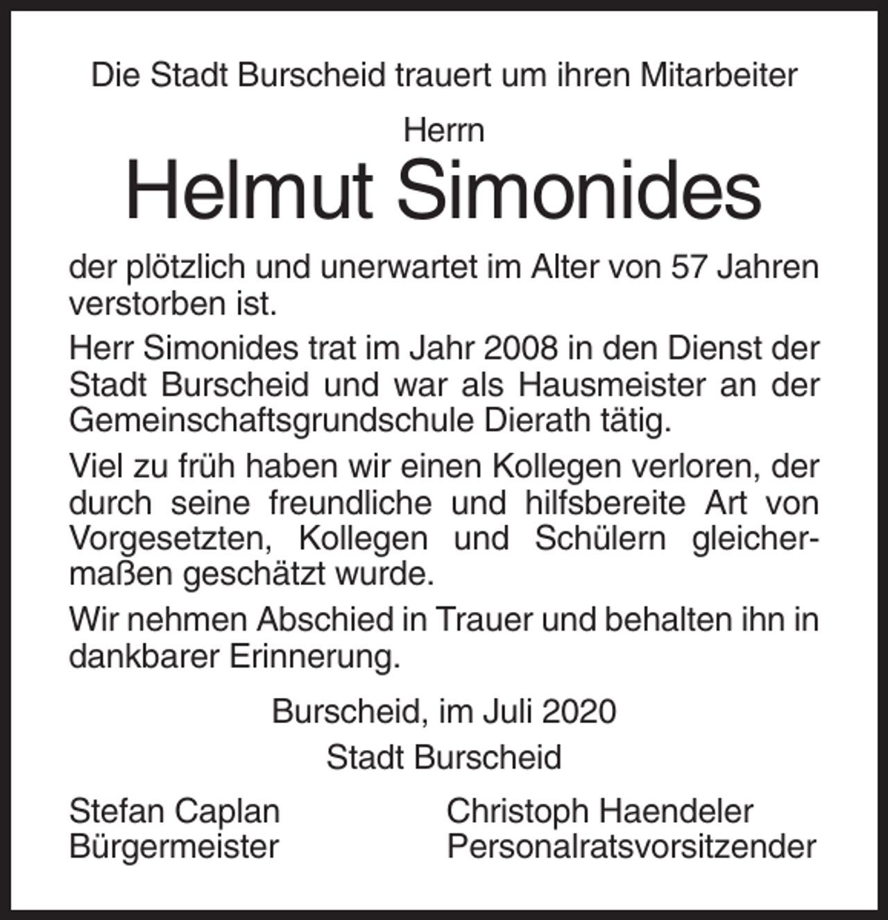 <p>Die Stadt Burscheid trauert um ihren Mitarbeiter<br />Herrn</p><p>Helmut Simonides<br />der plötzlich und unerwartet im Alter von 57 Jahren<br />verstorben ist.<br />Herr Simonides trat im Jahr 2008 in den Dienst der<br />Stadt Burscheid und war als Hausmeister an der<br />Gemeinschaftsgrundschule Dierath tätig.<br />Viel zu früh haben wir einen Kollegen verloren, der<br />durch seine freundliche und hilfsbereite Art von<br />Vorgesetzten, Kollegen und Schülern gleichermaßen geschätzt wurde.<br />Wir nehmen Abschied in Trauer und behalten ihn in<br />dankbarer Erinnerung.<br />Burscheid, im Juli 2020<br />Stadt Burscheid<br />Stefan Caplan<br />Bürgermeister</p><p>Christoph Haendeler<br />Personalratsvorsitzender</p>