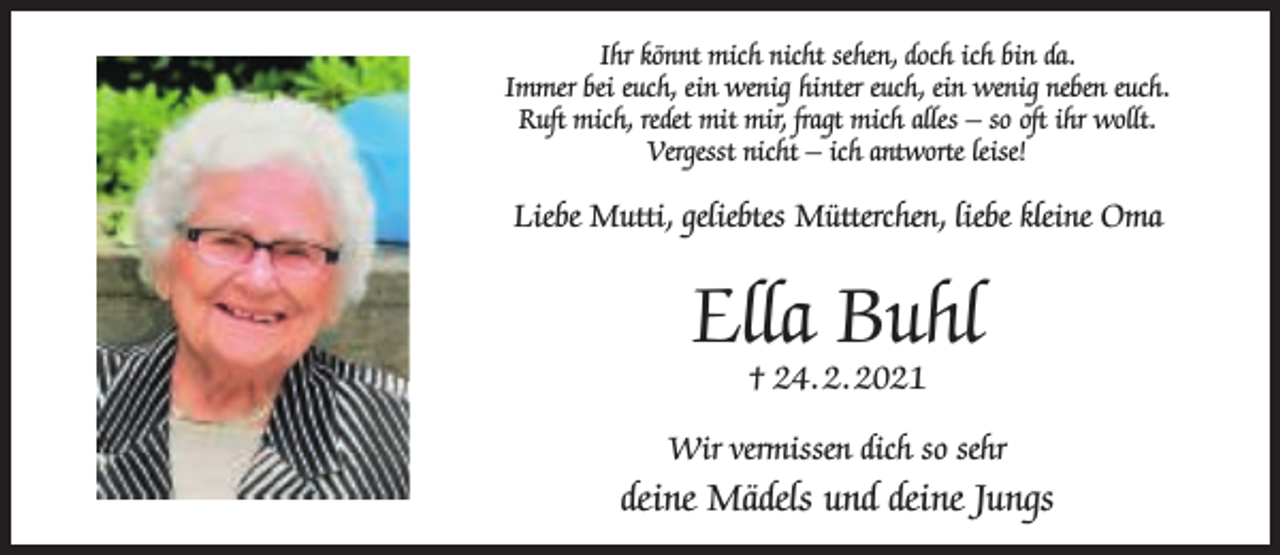 <p>Ihr könnt mich nicht sehen, doch ich bin da.<br />Immer bei euch, ein wenig hinter euch, ein wenig neben euch.<br />Ruft mich, redet mit mir, fragt mich alles – so oft ihr wollt.<br />Vergesst nicht – ich antworte leise!</p><p>Liebe Mutti, geliebtes Mütterchen, liebe kleine Oma</p><p>Ella Buhl<br />† 24. 2. 2021</p><p>Wir vermissen dich so sehr</p><p>deine Mädels und deine Jungs</p>
