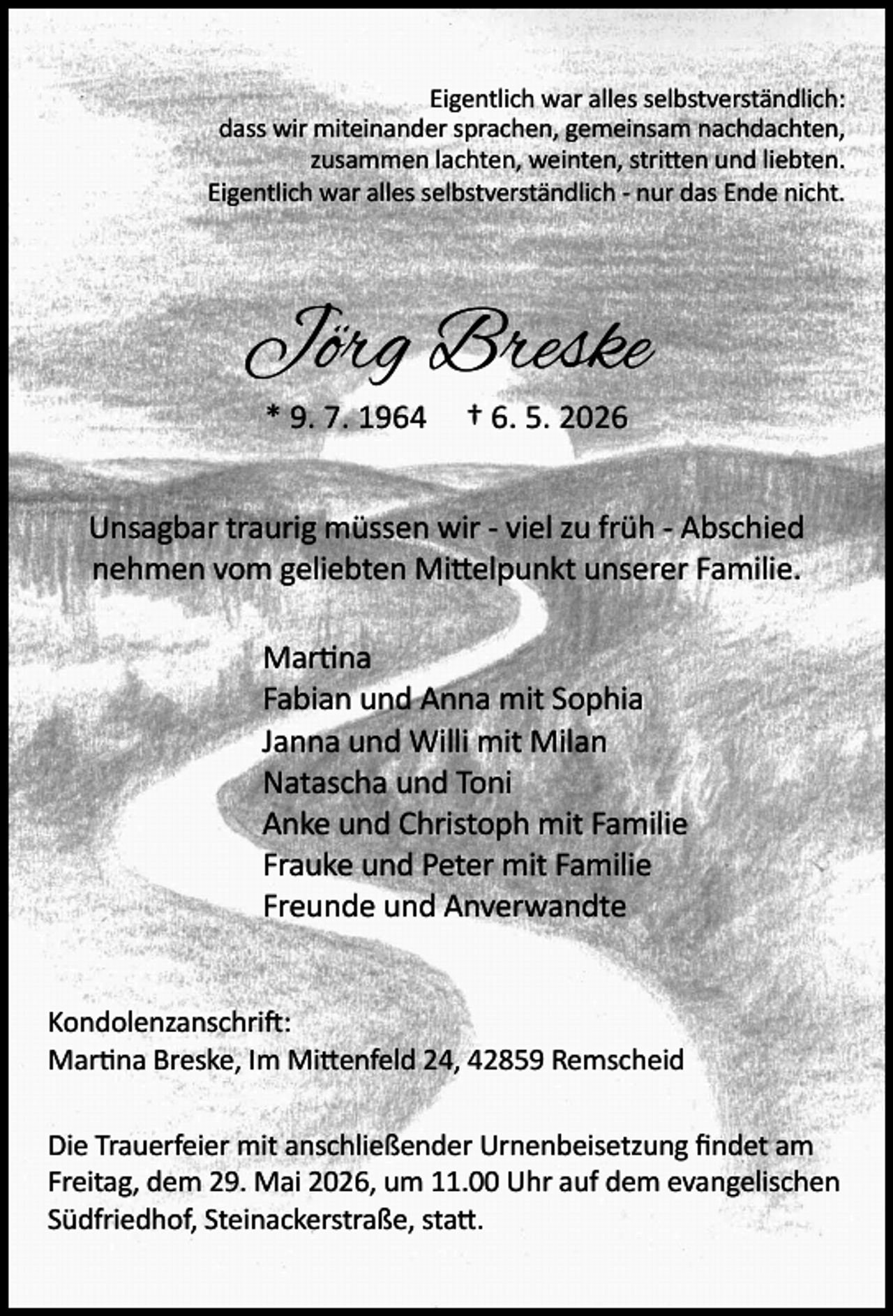 <p>Eigentlich war alles selbstverständlich:<br />dass wir miteinander sprachen, gemeinsam nachdachten,<br />zusammen lachten, weinten, stritten und liebten.<br />Eigentlich war alles selbstverständlich - nur das Ende nicht.</p><p>Jörg Breske<br />* 9. 7. 1964</p><p>† 6. 5. 2026</p><p>Unsagbar traurig müssen wir - viel zu früh - Abschied<br />nehmen vom geliebten Mittelpunkt unserer Familie.<br />Martina<br />Fabian und Anna mit Sophia<br />Janna und Willi mit Milan<br />Natascha und Toni<br />Anke und Christoph mit Familie<br />Frauke und Peter mit Familie<br />Freunde und Anverwandte<br />Kondolenzanschrift:<br />Martina Breske, Im Mittenfeld 24, 42859 Remscheid<br />Die Trauerfeier mit anschließender Urnenbeisetzung ﬁndet am<br />Freitag, dem 29. Mai 2026, um 11.00 Uhr auf dem evangelischen<br />Südfriedhof, Steinackerstraße, statt.</p>