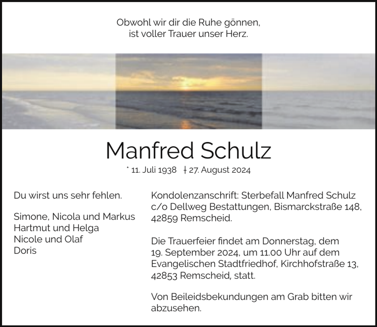 <p>Obwohl wir dir die Ruhe gönnen,<br />ist voller Trauer unser Herz.</p><p>Manfred Schulz<br />* 11. Juli 1938 † 27. August 2024</p><p>Du wirst uns sehr fehlen.<br />Simone, Nicola und Markus<br />Hartmut und Helga<br />Nicole und Olaf<br />Doris</p><p>Kondolenzanschrift: Sterbefall Manfred Schulz<br />c/o Dellweg Bestattungen, Bismarckstraße 148,<br />42859 Remscheid.<br />Die Trauerfeier ﬁndet am Donnerstag, dem<br />19. September 2024, um 11.00 Uhr auf dem<br />Evangelischen Stadtfriedhof, Kirchhofstraße 13,<br />42853 Remscheid, statt.<br />Von Beileidsbekundungen am Grab bitten wir<br />abzusehen.</p>
