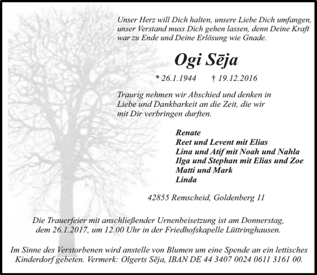 <p>Unser Herz will Dich halten, unsere Liebe Dich umfangen,<br />unser Verstand muss Dich gehen lassen, denn Deine Kraft<br />war zu Ende und Deine Erlösung wie Gnade.</p><p>Ogi Sēja<br />* 26.1.1944</p><p>† 19.12.2016</p><p>Traurig nehmen wir Abschied und denken in<br />Liebe und Dankbarkeit an die Zeit, die wir<br />mit Dir verbringen durften.<br />Renate<br />Reet und Levent mit Elias<br />Lina und Atif mit Noah und Nahla<br />Ilga und Stephan mit Elias und Zoe<br />Matti und Mark<br />Linda<br />42855 Remscheid, Goldenberg 11<br />Die Trauerfeier mit anschließender Urnenbeisetzung ist am Donnerstag,<br />dem 26.1.2017, um 12.00 Uhr in der Friedhofskapelle Lüttringhausen.<br />Im Sinne des Verstorbenen wird anstelle von Blumen um eine Spende an ein lettisches<br />Kinderdorf gebeten. Vermerk: Olgerts Sēja, IBAN DE 44 3407 0024 0611 3161 00.</p>