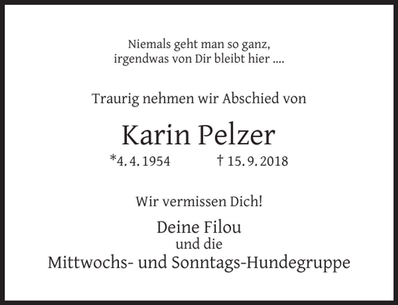 <p>Niemals geht man so ganz,<br />irgendwas von Dir bleibt hier ….</p><p>Traurig nehmen wir Abschied von</p><p>Karin Pelzer</p><p>*4. 4. 1954</p><p>† 15. 9. 2018</p><p>Wir vermissen Dich!</p><p>Deine Filou<br />und die</p><p>Mittwochs- und Sonntags-Hundegruppe</p>