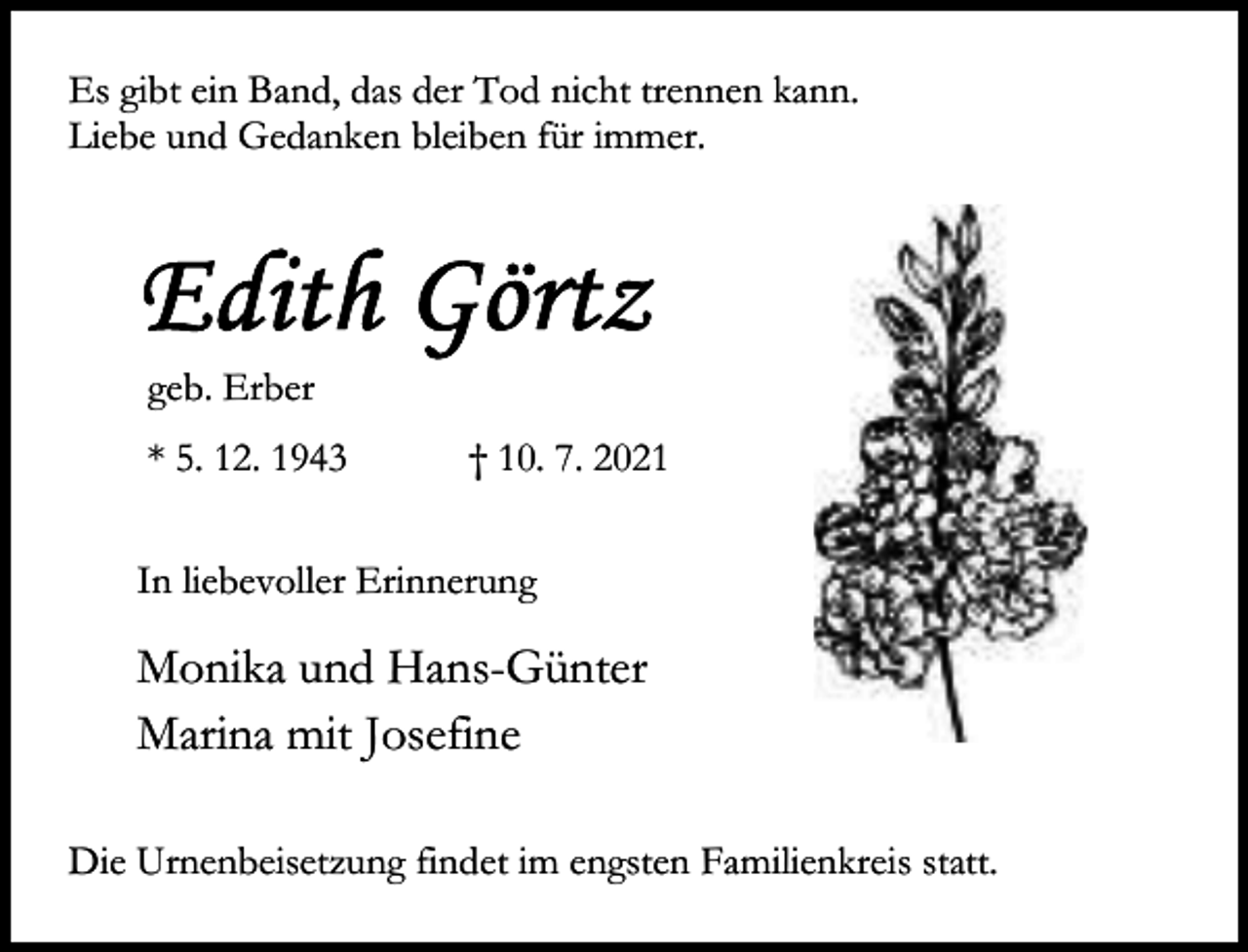 <p>Es gibt ein Band, das der Tod nicht trennen kann.<br />Liebe und Gedanken bleiben für immer.</p><p>geb. Erber<br />* 5. 12. 1943</p><p>† 10. 7. 2021</p><p>In liebevoller Erinnerung</p><p>Monika und Hans-Günter<br />Marina mit Josefine<br />Die Urnenbeisetzung findet im engsten Familienkreis statt.</p>