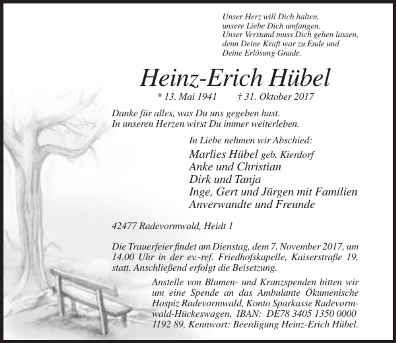 <p>Unser Herz will Dich halten,<br />unsere Liebe Dich umfangen.<br />Unser Verstand muss Dich gehen lassen,<br />denn Deine Kraft war zu Ende und<br />Deine Erlösung Gnade.</p><p>Heinz-Erich Hübel<br />* 13. Mai 1941</p><p>† 31. Oktober 2017</p><p>Danke für alles, was Du uns gegeben hast.<br />In unseren Herzen wirst Du immer weiterleben.<br />In Liebe nehmen wir Abschied:<br />Marlies Hübel geb. Kierdorf</p><p>Anke und Christian<br />Dirk und Tanja<br />Inge, Gert und Jürgen mit Familien<br />Anverwandte und Freunde<br />42477 Radevormwald, Heidt 1<br />Die Trauerfeier findet am Dienstag, dem 7. November 2017, um<br />14.00 Uhr in der ev.-ref. Friedhofskapelle, Kaiserstraße 19,<br />statt. Anschließend erfolgt die Beisetzung.<br />Anstelle von Blumen- und Kranzspenden bitten wir<br />um eine Spende an das Ambulante Ökumenische<br />Hospiz Radevormwald, Konto Sparkasse Radevormwald-Hückeswagen, IBAN: DE78 3405 135000<br />1192 89, Kennwort: Beerdigung Heinz-Erich Hübel.</p>