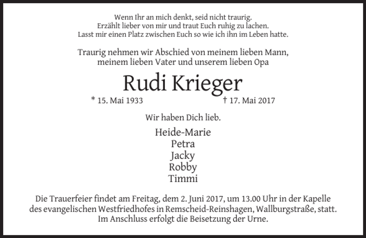 <p>Wenn Ihr an mich denkt, seid nicht traurig.<br />Erzählt lieber von mir und traut Euch ruhig zu lachen.<br />Lasst mir einen Platz zwischen Euch so wie ich ihn im Leben hatte.</p><p>Traurig nehmen wir Abschied von meinem lieben Mann,<br />meinem lieben Vater und unserem lieben Opa</p><p>Rudi Krieger<br />* 15. Mai 1933</p><p>† 17. Mai 2017<br />Wir haben Dich lieb.</p><p>Heide-Marie<br />Petra<br />Jacky<br />Robby<br />Timmi<br />Die Trauerfeier findet am Freitag, dem 2. Juni 2017, um 13.00 Uhr in der Kapelle<br />des evangelischen Westfriedhofes in Remscheid-Reinshagen, Wallburgstraße, statt.<br />Im Anschluss erfolgt die Beisetzung der Urne.</p>