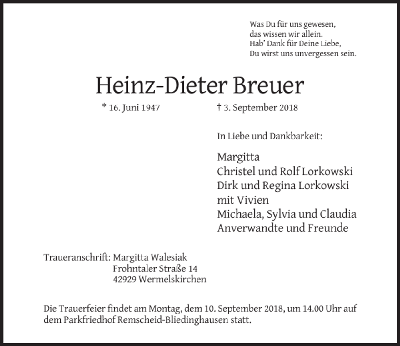 <p>Was Du für uns gewesen,<br />das wissen wir allein.<br />Hab’ Dank für Deine Liebe,<br />Du wirst uns unvergessen sein.</p><p>Heinz-Dieter Breuer<br />* 16. Juni 1947</p><p>† 3. September 2018<br />In Liebe und Dankbarkeit:</p><p>Margitta<br />Christel und Rolf Lorkowski<br />Dirk und Regina Lorkowski<br />mit Vivien<br />Michaela, Sylvia und Claudia<br />Anverwandte und Freunde<br />Traueranschrift: Margitta Walesiak<br />Frohntaler Straße 12929 Wermelskirchen<br />Die Trauerfeier findet am Montag, dem 10. September 2018, um 14.00 Uhr auf<br />dem Parkfriedhof Remscheid-Bliedinghausen statt.</p>