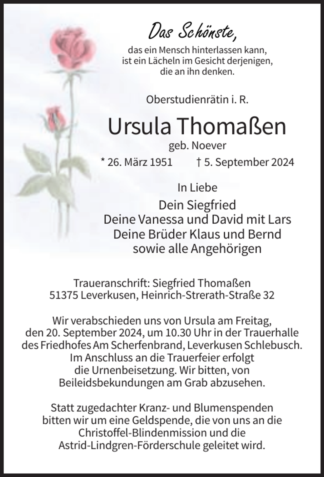 <p>Das Schönste,</p><p>das ein Mensch hinterlassen kann,<br />ist ein Lächeln im Gesicht derjenigen,<br />die an ihn denken.</p><p>Oberstudienrätin i. R.</p><p>Ursula Thomaßen<br />geb. Noever<br />* 26. März 1951<br />† 5. September 2024</p><p>In Liebe</p><p>Dein Siegfried<br />Deine Vanessa und David mit Lars<br />Deine Brüder Klaus und Bernd<br />sowie alle Angehörigen<br />Traueranschrift: Siegfried Thomaßen<br />51375 Leverkusen, Heinrich-Strerath-Straße 32<br />Wir verabschieden uns von Ursula am Freitag,<br />den 20. September 2024, um 10.30 Uhr in der Trauerhalle<br />des Friedhofes Am Scherfenbrand, Leverkusen Schlebusch.<br />Im Anschluss an die Trauerfeier erfolgt<br />die Urnenbeisetzung. Wir bitten, von<br />Beileidsbekundungen am Grab abzusehen.<br />Statt zugedachter Kranz- und Blumenspenden<br />bitten wir um eine Geldspende, die von uns an die<br />Christoffel-Blindenmission und die<br />Astrid-Lindgren-Förderschule geleitet wird.</p>