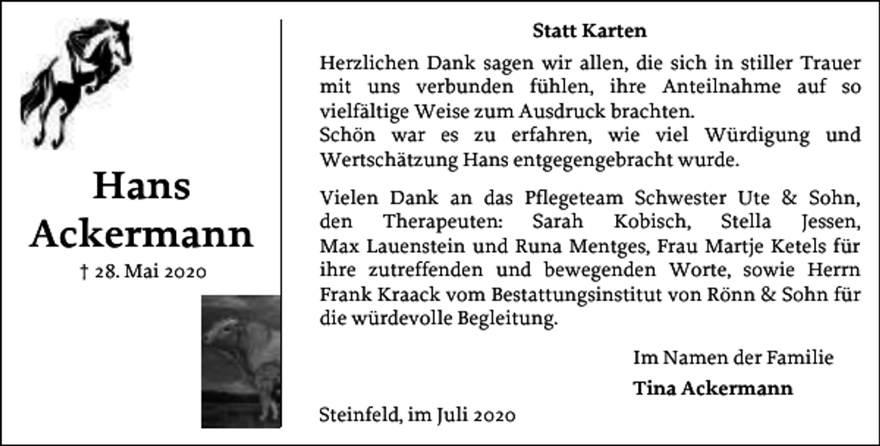 <p>Statt Karten</p><p>Hans<br />Ackermann<br />† 28. Mai 2020</p><p>Herzlichen Dank sagen wir allen, die sich in stiller Trauer<br />mit uns verbunden fühlen, ihre Anteilnahme auf so<br />vielfältige Weise zum Ausdruck brachten.<br />Schön war es zu erfahren, wie viel Würdigung und<br />Wertschätzung Hans entgegengebracht wurde.<br />Vielen Dank an das Pflegeteam Schwester Ute &amp; Sohn,<br />den Therapeuten: Sarah Kobisch, Stella Jessen,<br />Max Lauenstein und Runa Mentges, Frau Martje Ketels für<br />ihre zutreffenden und bewegenden Worte, sowie Herrn<br />Frank Kraack vom Bestattungsinstitut von Rönn &amp; Sohn für<br />die würdevolle Begleitung.<br />Im Namen der Familie<br />Steinfeld, im Juli 2020</p><p>Tina Ackermann</p>