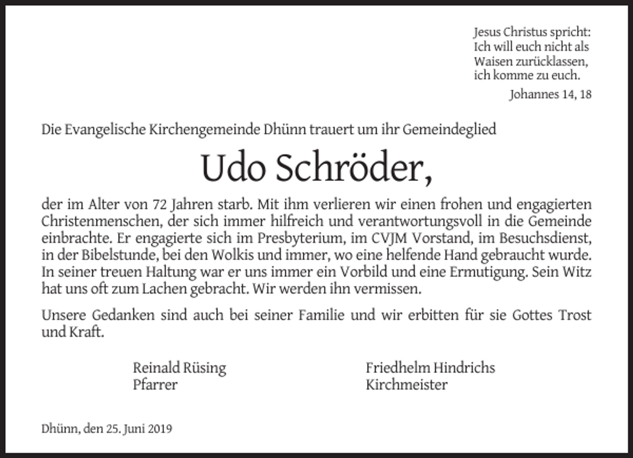 <p>Jesus Christus spricht:<br />Ich will euch nicht als<br />Waisen zurücklassen,<br />ich komme zu euch.<br />Johannes 14, 18</p><p>Die Evangelische Kirchengemeinde Dhünn trauert um ihr Gemeindeglied</p><p>Udo Schröder,</p><p>der im Alter von 72 Jahren starb. Mit ihm verlieren wir einen frohen und engagierten<br />Christenmenschen, der sich immer hilfreich und verantwortungsvoll in die Gemeinde<br />einbrachte. Er engagierte sich im Presbyterium, im CVJM Vorstand, im Besuchsdienst,<br />in der Bibelstunde, bei den Wolkis und immer, wo eine helfende Hand gebraucht wurde.<br />In seiner treuen Haltung war er uns immer ein Vorbild und eine Ermutigung. Sein Witz<br />hat uns oft zum Lachen gebracht. Wir werden ihn vermissen.<br />Unsere Gedanken sind auch bei seiner Familie und wir erbitten für sie Gottes Trost<br />und Kraft.<br />Reinald Rüsing<br />Pfarrer<br />Dhünn, den 25. Juni 2019</p><p>Friedhelm Hindrichs<br />Kirchmeister</p>
