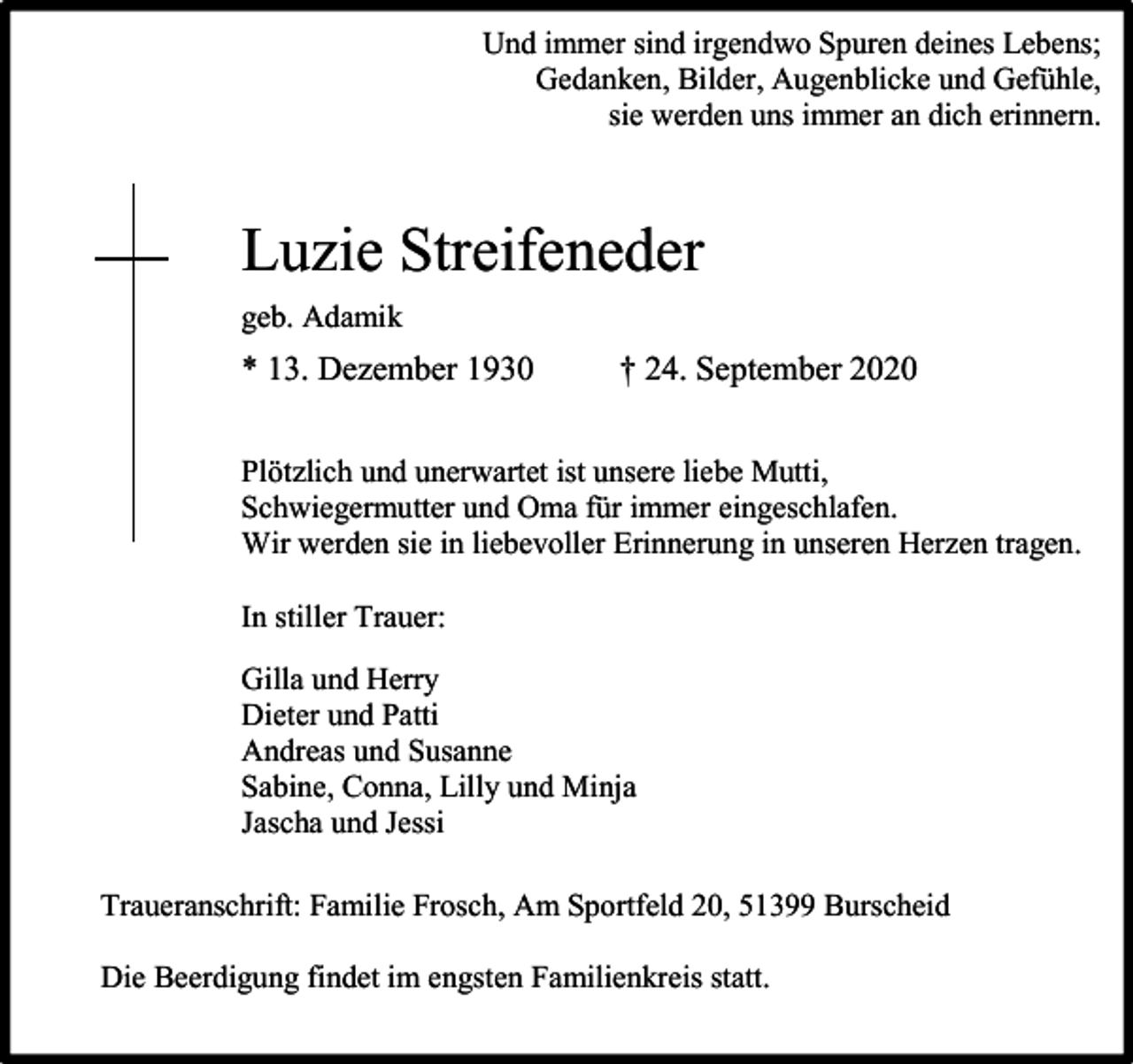 <p>Und immer sind irgendwo Spuren deines Lebens;<br />Gedanken, Bilder, Augenblicke und Gefühle,<br />sie werden uns immer an dich erinnern.</p><p>Luzie Streifeneder<br />geb. Adamik</p><p>* 13. Dezember 1930</p><p>† 24. September 2020</p><p>Plötzlich und unerwartet ist unsere liebe Mutti,<br />Schwiegermutter und Oma für immer eingeschlafen.<br />Wir werden sie in liebevoller Erinnerung in unseren Herzen tragen.<br />In stiller Trauer:<br />Gilla und Herry<br />Dieter und Patti<br />Andreas und Susanne<br />Sabine, Conna, Lilly und Minja<br />Jascha und Jessi<br />Traueranschrift: Familie Frosch, Am Sportfeld 20, 51399 Burscheid<br />Die Beerdigung findet im engsten Familienkreis statt.</p>