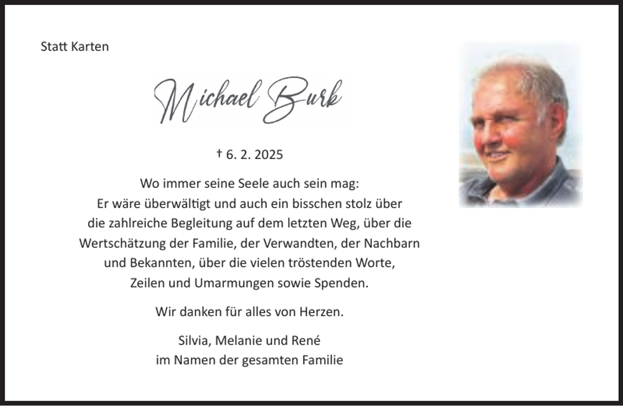 <p>Statt Karten</p><p>† 6. 2. 2025<br />Wo immer seine Seele auch sein mag:<br />Er wäre überwältigt und auch ein bisschen stolz über<br />die zahlreiche Begleitung auf dem letzten Weg, über die<br />Wertschätzung der Familie, der Verwandten, der Nachbarn<br />und Bekannten, über die vielen tröstenden Worte,<br />Zeilen und Umarmungen sowie Spenden.<br />Wir danken für alles von Herzen.<br />Silvia, Melanie und René<br />im Namen der gesamten Familie</p>