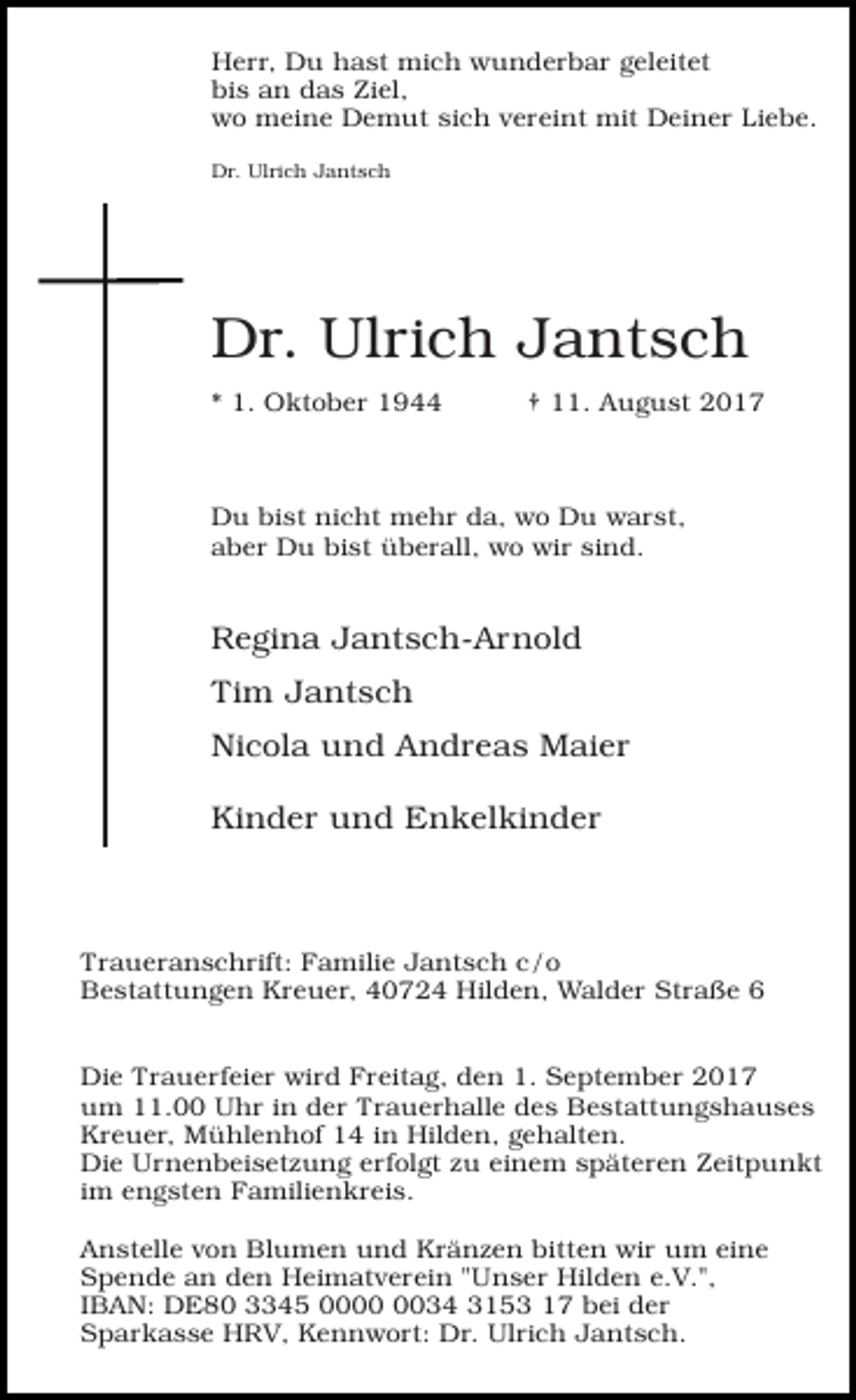 <p>Herr, Du hast mich wunderbar geleitet<br />bis an das Ziel,<br />wo meine Demut sich vereint mit Deiner Liebe.<br />Dr. Ulrich Jantsch</p><p>Dr. Ulrich Jantsch<br />* 1. Oktober 1944</p><p>† 11. August 2017</p><p>Du bist nicht mehr da, wo Du warst,<br />aber Du bist überall, wo wir sind.</p><p>Regina Jantsch-Arnold<br />Tim Jantsch<br />Nicola und Andreas Maier<br />Kinder und Enkelkinder</p><p>Traueranschrift: Familie Jantsch c/o<br />Bestattungen Kreuer, 40724 Hilden, Walder Straße 6<br />Die Trauerfeier wird Freitag, den 1. September 2017<br />um 11.00 Uhr in der Trauerhalle des Bestattungshauses<br />Kreuer, Mühlenhof 14 in Hilden, gehalten.<br />Die Urnenbeisetzung erfolgt zu einem späteren Zeitpunkt<br />im engsten Familienkreis.<br />Anstelle von Blumen und Kränzen bitten wir um eine<br />Spende an den Heimatverein "Unser Hilden e.V.",<br />IBAN: DE80 3345 0034 3153 17 bei der<br />Sparkasse HRV, Kennwort: Dr. Ulrich Jantsch.</p>