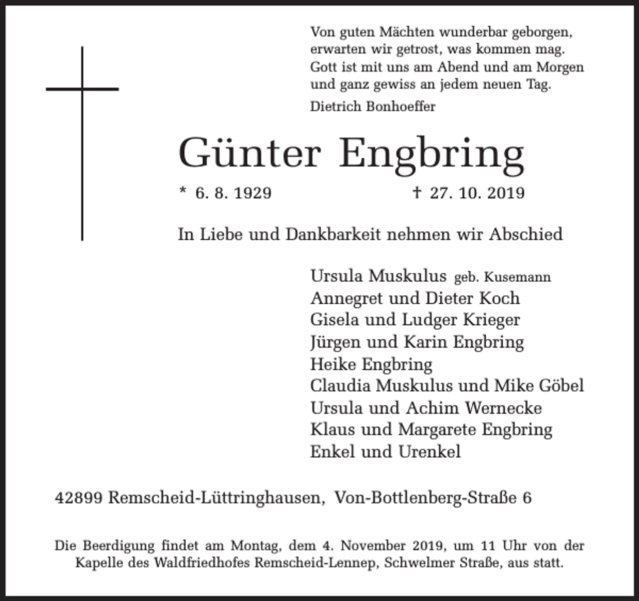 <p>Von guten Mächten wunderbar geborgen,<br />erwarten wir getrost, was kommen mag.<br />Gott ist mit uns am Abend und am Morgen<br />und ganz gewiss an jedem neuen Tag.<br />Dietrich Bonhoeffer</p><p>Günter Engbring<br />* 6. 8. 1929</p><p>† 27. 10. 2019</p><p>In Liebe und Dankbarkeit nehmen wir Abschied<br />Ursula Muskulus geb. Kusemann<br />Annegret und Dieter Koch<br />Gisela und Ludger Krieger<br />Jürgen und Karin Engbring<br />Heike Engbring<br />Claudia Muskulus und Mike Göbel<br />Ursula und Achim Wernecke<br />Klaus und Margarete Engbring<br />Enkel und Urenkel<br />42899 Remscheid-Lüttringhausen, Von-Bottlenberg-Straße 6<br />Die Beerdigung findet am Montag, dem 4. November 2019, um 11 Uhr von der<br />Kapelle des Waldfriedhofes Remscheid-Lennep, Schwelmer Straße, aus statt.</p>