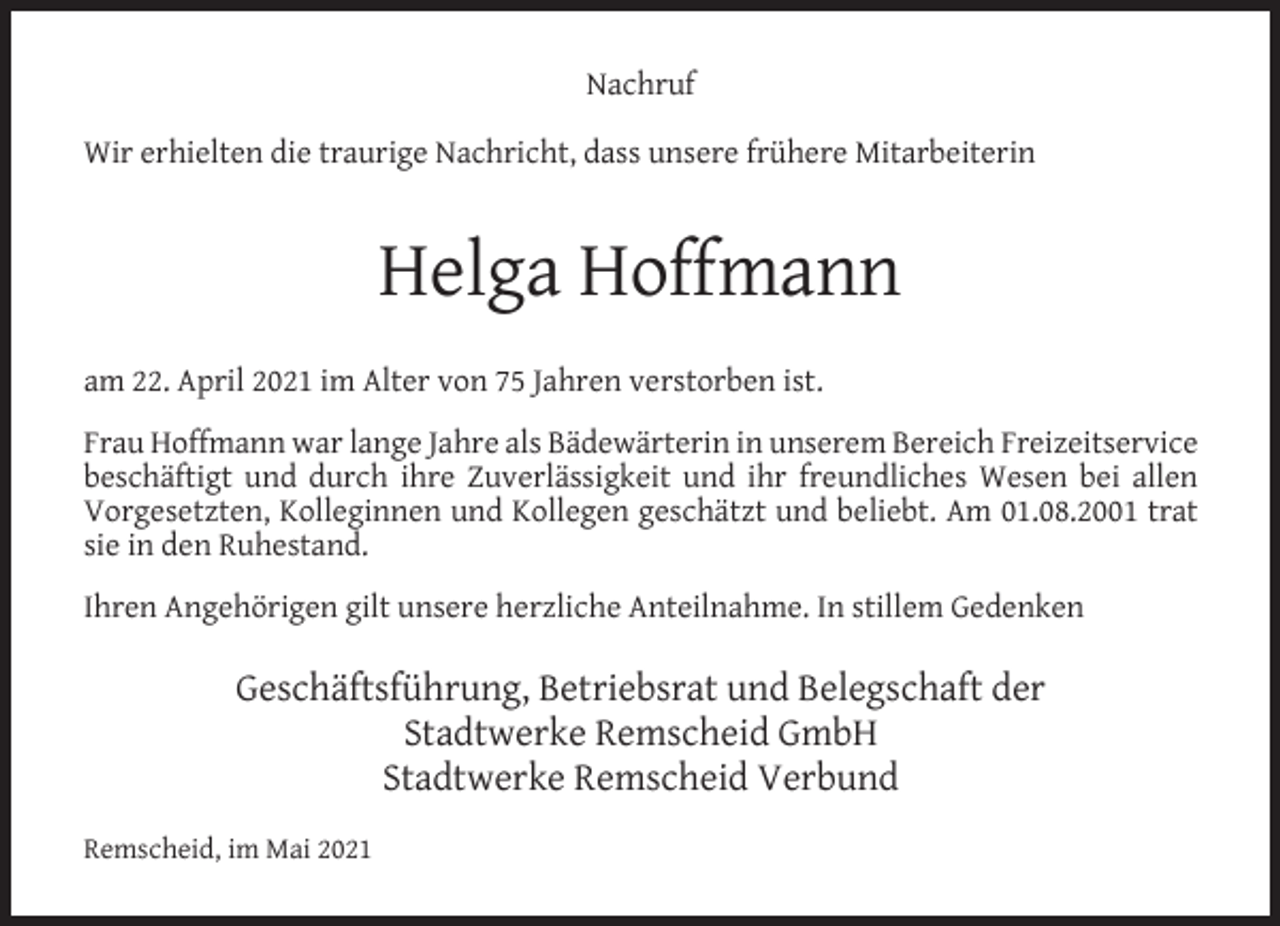 <p>Nachruf<br />Wir erhielten die traurige Nachricht, dass unsere frühere Mitarbeiterin</p><p>Helga Hoffmann<br />am 22. April 2021 im Alter von 75 Jahren verstorben ist.<br />Frau Hoffmann war lange Jahre als Bädewärterin in unserem Bereich Freizeitservice<br />beschäftigt und durch ihre Zuverlässigkeit und ihr freundliches Wesen bei allen<br />Vorgesetzten, Kolleginnen und Kollegen geschätzt und beliebt. Am 01.08.2001 trat<br />sie in den Ruhestand.<br />Ihren Angehörigen gilt unsere herzliche Anteilnahme. In stillem Gedenken</p><p>Geschäftsführung, Betriebsrat und Belegschaft der<br />Stadtwerke Remscheid GmbH<br />Stadtwerke Remscheid Verbund<br />Remscheid, im Mai 2021</p>