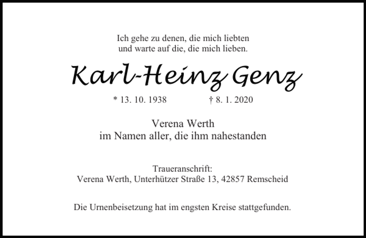 <p>Ich gehe zu denen, die mich liebten<br />und warte auf die, die mich lieben.</p><p>Karl-Heinz Genz<br />* 13. 10. 1938</p><p>† 8. 1. 2020</p><p>Verena Werth<br />im Namen aller, die ihm nahestanden<br />Traueranschrift:<br />Verena Werth, Unterhützer Straße 13, 42857 Remscheid<br />Die Urnenbeisetzung hat im engsten Kreise stattgefunden.</p>
