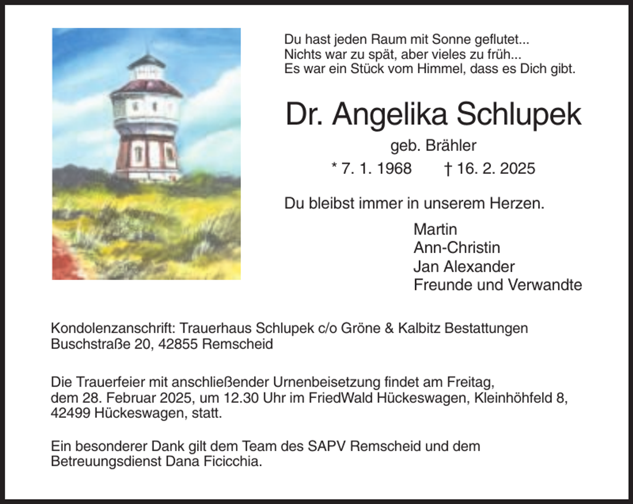 <p>Du hast jeden Raum mit Sonne geflutet...<br />Nichts war zu spät, aber vieles zu früh...<br />Es war ein Stück vom Himmel, dass es Dich gibt.</p>
<p>Dr. Angelika Schlupek<br />geb. Brähler<br />* 7. 1. 1968<br />† 16. 2. 2025<br />Du bleibst immer in unserem Herzen.<br />Martin<br />Ann-Christin<br />Jan Alexander<br />Freunde und Verwandte<br />Kondolenzanschrift: Trauerhaus Schlupek c/o Gröne &amp; Kalbitz Bestattungen<br />Buschstraße 20, 42855 Remscheid<br />Die Trauerfeier mit anschließender Urnenbeisetzung findet am Freitag,<br />dem 28. Februar 2025, um 12.30 Uhr im FriedWald Hückeswagen, Kleinhöhfeld 8,<br />42499 Hückeswagen, statt.<br />Ein besonderer Dank gilt dem Team des SAPV Remscheid und dem<br />Betreuungsdienst Dana Ficicchia.</p>