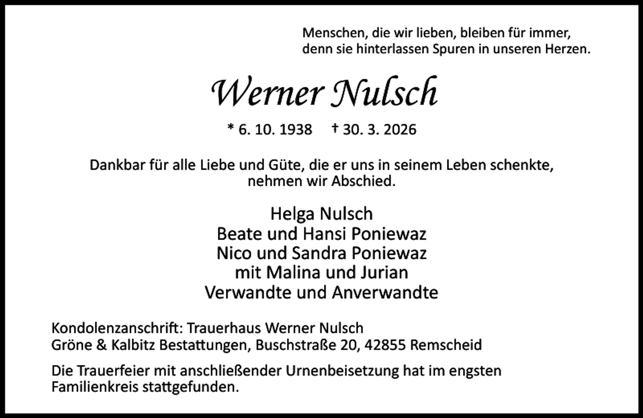 <p>Menschen, die wir lieben, bleiben für immer,<br />denn sie hinterlassen Spuren in unseren Herzen.</p><p>Werner Nulsch<br />* 6. 10. 1938</p><p>† 30. 3. 2026</p><p>Dankbar für alle Liebe und Güte, die er uns in seinem Leben schenkte,<br />nehmen wir Abschied.</p><p>Helga Nulsch<br />Beate und Hansi Poniewaz<br />Nico und Sandra Poniewaz<br />mit Malina und Jurian<br />Verwandte und Anverwandte<br />Kondolenzanschri : Trauerhaus Werner Nulsch<br />Gröne &amp; Kalbitz Besta ungen, Buschstraße 20, 42855 Remscheid<br />Die Trauerfeier mit anschließender Urnenbeisetzung hat im engsten<br />Familienkreis sta gefunden.</p>