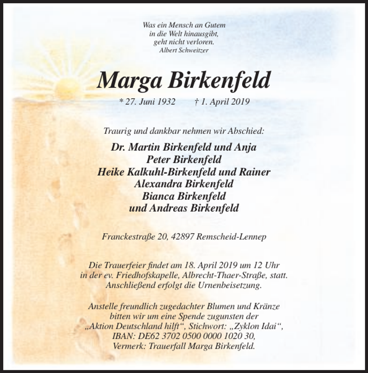 <p>Was ein Mensch an Gutem<br />in die Welt hinausgibt,<br />geht nicht verloren.<br />Albert Schweitzer</p><p>Marga Birkenfeld<br />* 27. Juni 1932</p><p>† 1. April 2019</p><p>Traurig und dankbar nehmen wir Abschied:</p><p>Dr. Martin Birkenfeld und Anja<br />Peter Birkenfeld<br />Heike Kalkuhl-Birkenfeld und Rainer<br />Alexandra Birkenfeld<br />Bianca Birkenfeld<br />und Andreas Birkenfeld<br />Franckestraße 20, 42897 Remscheid-Lennep<br />Die Trauerfeier findet am 18. April 2019 um 12 Uhr<br />in der ev. Friedhofskapelle, Albrecht-Thaer-Straße, statt.<br />Anschließend erfolgt die Urnenbeisetzung.<br />Anstelle freundlich zugedachter Blumen und Kränze<br />bitten wir um eine Spende zugunsten der<br />„Aktion Deutschland hilft“, Stichwort: „Zyklon Idai“,<br />IBAN: DE62 3702 0500 1020 30,<br />Vermerk: Trauerfall Marga Birkenfeld.</p>