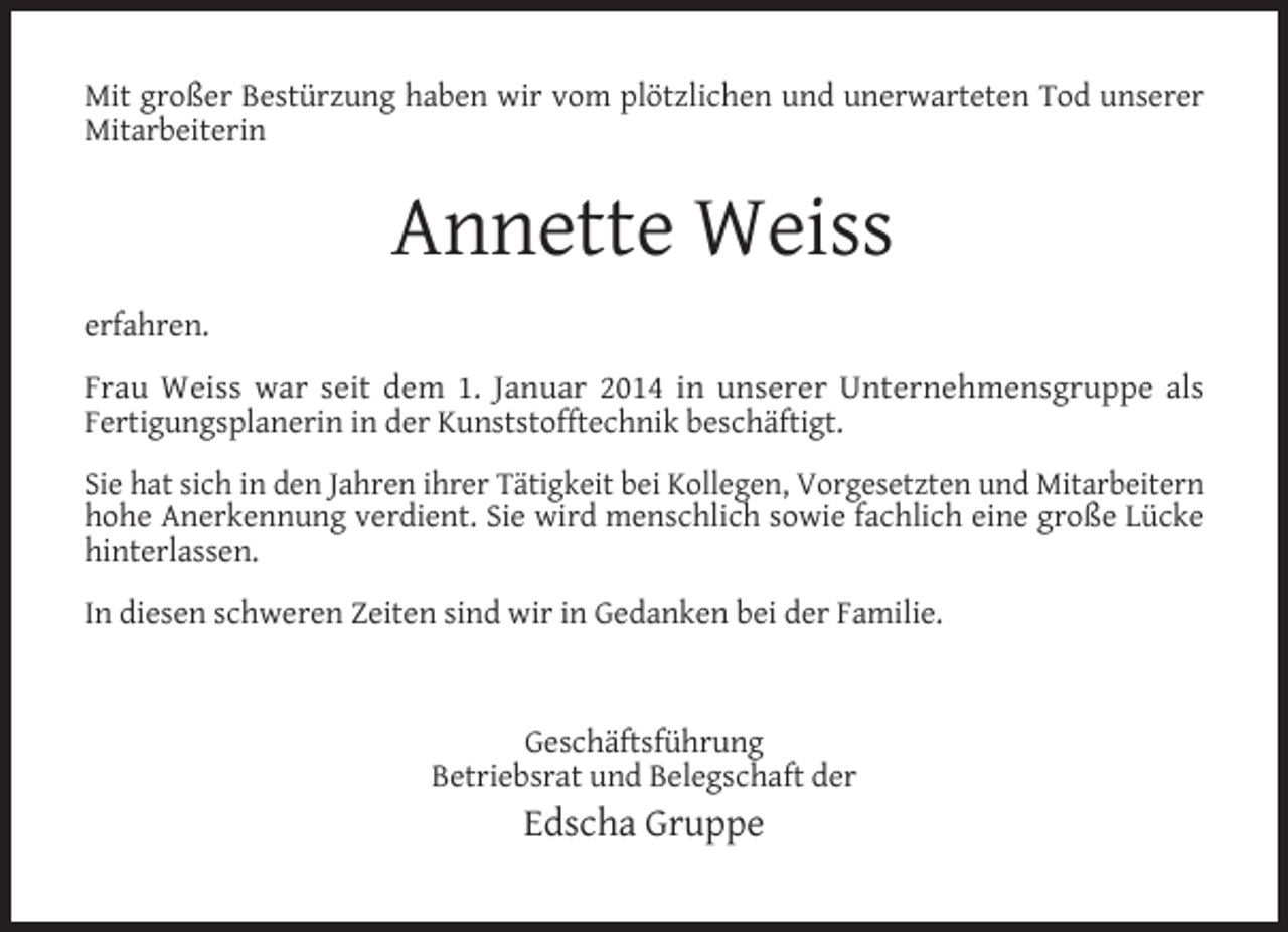 <p>Mit großer Bestürzung haben wir vom plötzlichen und unerwarteten Tod unserer<br />Mitarbeiterin</p><p>Annette Weiss<br />erfahren.<br />Frau Weiss war seit dem 1. Januar 2014 in unserer Unternehmensgruppe als<br />Fertigungsplanerin in der Kunststofftechnik beschäftigt.<br />Sie hat sich in den Jahren ihrer Tätigkeit bei Kollegen, Vorgesetzten und Mitarbeitern<br />hohe Anerkennung verdient. Sie wird menschlich sowie fachlich eine große Lücke<br />hinterlassen.<br />In diesen schweren Zeiten sind wir in Gedanken bei der Familie.</p><p>Geschäftsführung<br />Betriebsrat und Belegschaft der</p><p>Edscha Gruppe</p>