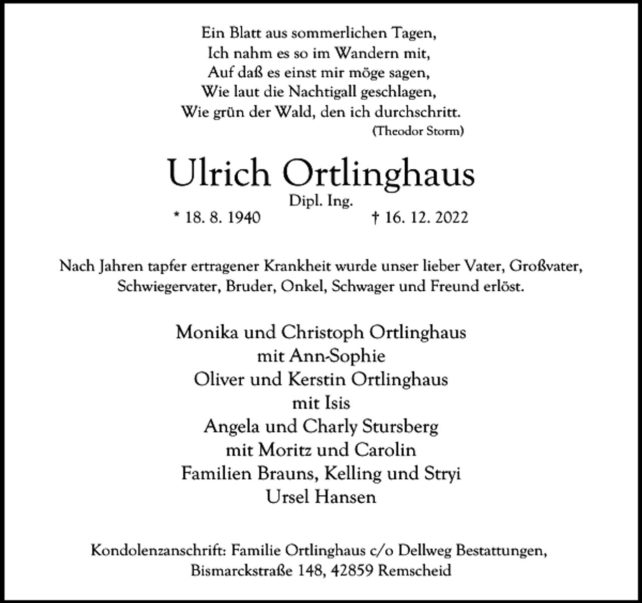 <p>Ein Blatt aus sommerlichen Tagen,<br />Ich nahm es so im Wandern mit,<br />Auf daß es einst mir möge sagen,<br />Wie laut die Nachtigall geschlagen,<br />Wie grün der Wald, den ich durchschritt.<br />(Theodor Storm)</p><p>Ulrich Ortlinghaus<br />* 18. 8. 1940</p><p>Dipl. Ing.</p><p>† 16. 12. 2022</p><p>Nach Jahren tapfer ertragener Krankheit wurde unser lieber Vater, Großvater,<br />Schwiegervater, Bruder, Onkel, Schwager und Freund erlöst.</p><p>Monika und Christoph Ortlinghaus<br />mit Ann-Sophie<br />Oliver und Kerstin Ortlinghaus<br />mit Isis<br />Angela und Charly Stursberg<br />mit Moritz und Carolin<br />Familien Brauns, Kelling und Stryi<br />Ursel Hansen<br />Kondolenzanschrift: Familie Ortlinghaus c/o Dellweg Bestattungen,<br />Bismarckstraße 148, 42859 Remscheid</p>