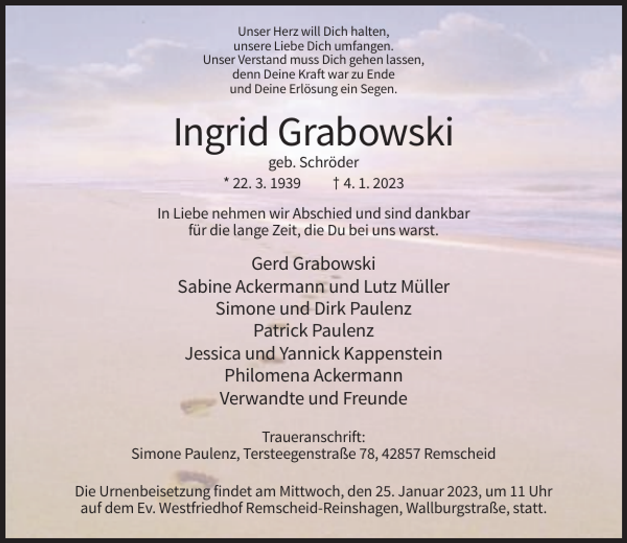 <p>Unser Herz will Dich halten,<br />unsere Liebe Dich umfangen.<br />Unser Verstand muss Dich gehen lassen,<br />denn Deine Kraft war zu Ende<br />und Deine Erlösung ein Segen.</p><p>Ingrid Grabowski<br />geb. Schröder<br />* 22. 3. 1939<br />† 4. 1. 2023<br />In Liebe nehmen wir Abschied und sind dankbar<br />für die lange Zeit, die Du bei uns warst.</p><p>Gerd Grabowski<br />Sabine Ackermann und Lutz Müller<br />Simone und Dirk Paulenz<br />Patrick Paulenz<br />Jessica und Yannick Kappenstein<br />Philomena Ackermann<br />Verwandte und Freunde<br />Traueranschrift:<br />Simone Paulenz, Tersteegenstraße 78, 42857 Remscheid<br />Die Urnenbeisetzung findet am Mittwoch, den 25. Januar 2023, um 11 Uhr<br />auf dem Ev. Westfriedhof Remscheid-Reinshagen, Wallburgstraße, statt.</p>