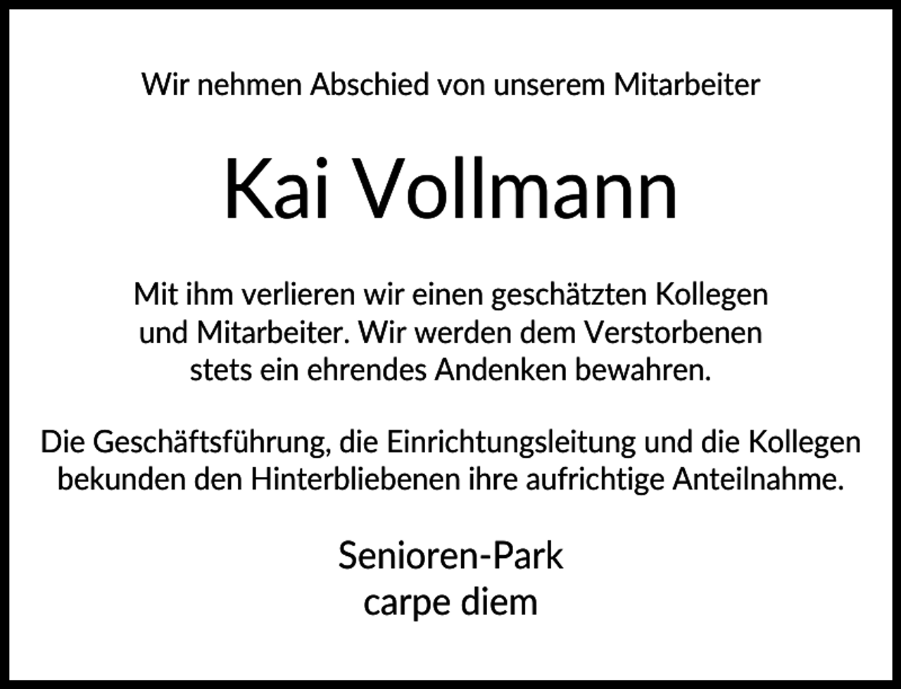 <p>Wir nehmen Abschied von unserem Mitarbeiter</p><p>Kai Vollmann<br />Mit ihm verlieren wir einen geschätzten Kollegen<br />und Mitarbeiter. Wir werden dem Verstorbenen<br />stets ein ehrendes Andenken bewahren.<br />Die Geschäftsführung, die Einrichtungsleitung und die Kollegen<br />bekunden den Hinterbliebenen ihre aufrichtige Anteilnahme.</p><p>Senioren-Park<br />carpe diem</p>