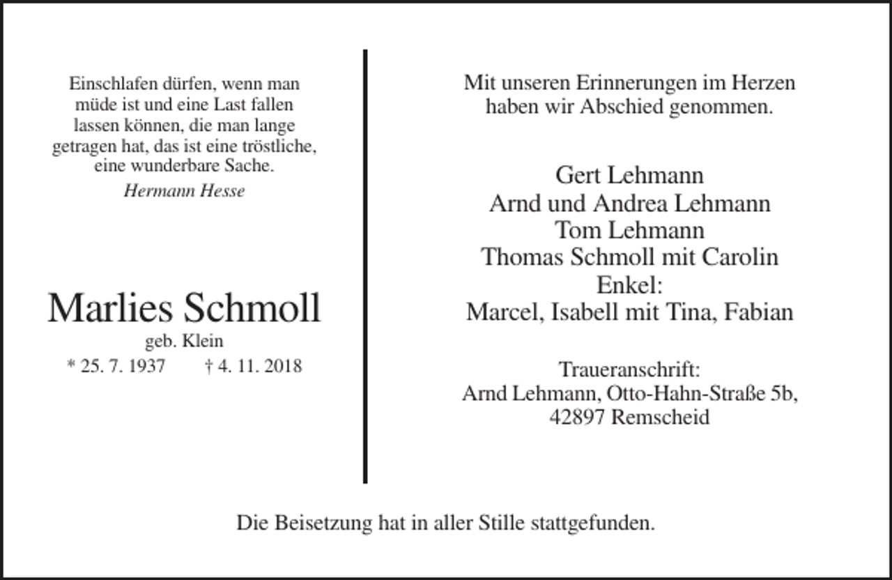 <p>Einschlafen dürfen, wenn man<br />müde ist und eine Last fallen<br />lassen können, die man lange<br />getragen hat, das ist eine tröstliche,<br />eine wunderbare Sache.<br />Hermann Hesse</p><p>Marlies Schmoll<br />geb. Klein<br />* 25. 7. 1937<br />† 4. 11. 2018</p><p>Mit unseren Erinnerungen im Herzen<br />haben wir Abschied genommen.</p><p>Gert Lehmann<br />Arnd und Andrea Lehmann<br />Tom Lehmann<br />Thomas Schmoll mit Carolin<br />Enkel:<br />Marcel, Isabell mit Tina, Fabian<br />Traueranschrift:<br />Arnd Lehmann, Otto-Hahn-Straße 5b,<br />42897 Remscheid</p><p>Die Beisetzung hat in aller Stille stattgefunden.</p>