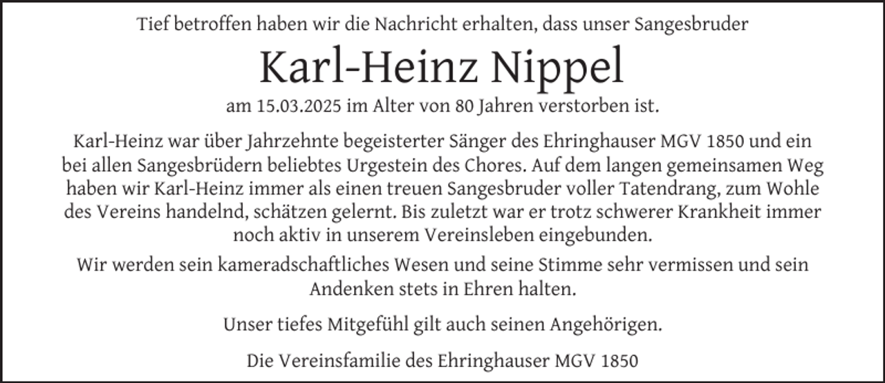 <p>Tief betroffen haben wir die Nachricht erhalten, dass unser Sangesbruder</p><p>Karl-Heinz Nippel</p><p>am 15.03.2025 im Alter von 80 Jahren verstorben ist.<br />Karl-Heinz war über Jahrzehnte begeisterter Sänger des Ehringhauser MGV 1850 und ein<br />bei allen Sangesbrüdern beliebtes Urgestein des Chores. Auf dem langen gemeinsamen Weg<br />haben wir Karl-Heinz immer als einen treuen Sangesbruder voller Tatendrang, zum Wohle<br />des Vereins handelnd, schätzen gelernt. Bis zuletzt war er trotz schwerer Krankheit immer<br />noch aktiv in unserem Vereinsleben eingebunden.<br />Wir werden sein kameradschaftliches Wesen und seine Stimme sehr vermissen und sein<br />Andenken stets in Ehren halten.<br />Unser tiefes Mitgefühl gilt auch seinen Angehörigen.<br />Die Vereinsfamilie des Ehringhauser MGV 1850</p>