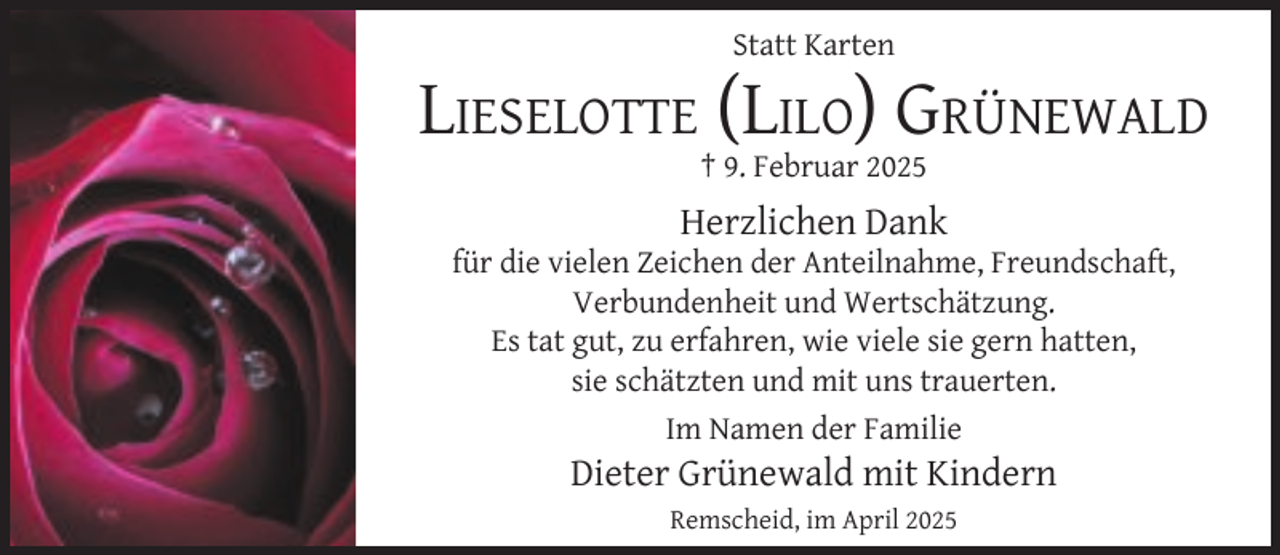 <p>Statt Karten</p>
<p>LIESELOTTE (LILO) GRÜNEWALD<br />† 9. Februar 2025</p>
<p>Herzlichen Dank</p>
<p>für die vielen Zeichen der Anteilnahme, Freundschaft,<br />Verbundenheit und Wertschätzung.<br />Es tat gut, zu erfahren, wie viele sie gern hatten,<br />sie schätzten und mit uns trauerten.<br />Im Namen der Familie</p>
<p>Dieter Grünewald mit Kindern<br />Remscheid, im April 2025</p>