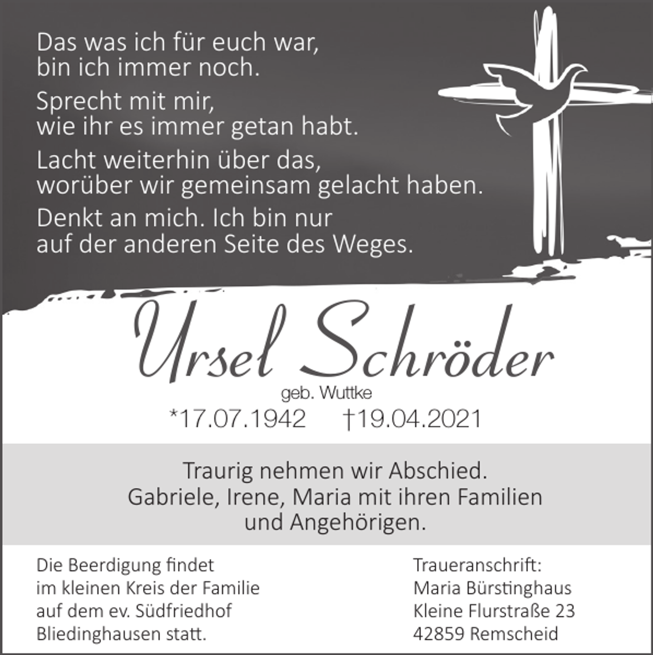 <p>Das was ich für euch war,<br />bin ich immer noch.<br />Sprecht mit mir,<br />wie ihr es immer getan habt.<br />Lacht weiterhin über das,<br />worüber wir gemeinsam gelacht hab<br />ben.<br />Denkt an mich. Ich bin nur<br />auf der anderen Seite des Weges.</p><p>Ursel Schröder<br />geb. Wuttke</p><p>*17.07.1942</p><p>†19.04.2021</p><p>Traurig nehmen wir Abschied.<br />Gabriele, Irene, Maria mit ihren Familien<br />und Angehörigen.<br />Die Beerdigung ﬁndet<br />im kleinen Kreis der Familie<br />auf dem ev. Südfriedhof<br />Bliedinghausen statt.</p><p>Traueranschrift:<br />Maria Bürstinghaus<br />Kleine Flurstraße 23<br />42859 Remscheid</p>