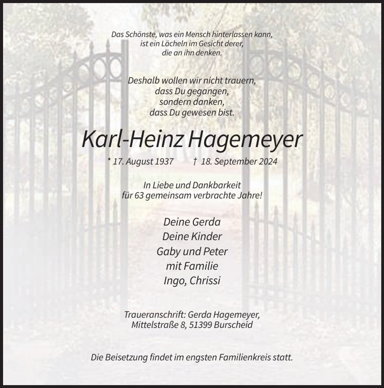 <p>Das Schönste, was ein Mensch hinterlassen kann,<br />ist ein Lächeln im Gesicht derer,<br />die an ihn denken.</p><p>Deshalb wollen wir nicht trauern,<br />dass Du gegangen,<br />sondern danken,<br />dass Du gewesen bist.</p><p>Karl-Heinz Hagemeyer<br />* 17. August 1937</p><p>† 18. September 2024</p><p>In Liebe und Dankbarkeit<br />für 63 gemeinsam verbrachte Jahre!</p><p>Deine Gerda<br />Deine Kinder<br />Gaby und Peter<br />mit Familie<br />Ingo, Chrissi<br />Traueranschrift: Gerda Hagemeyer,<br />Mittelstraße 8, 51399 Burscheid<br />Die Beisetzung findet im engsten Familienkreis statt.</p>