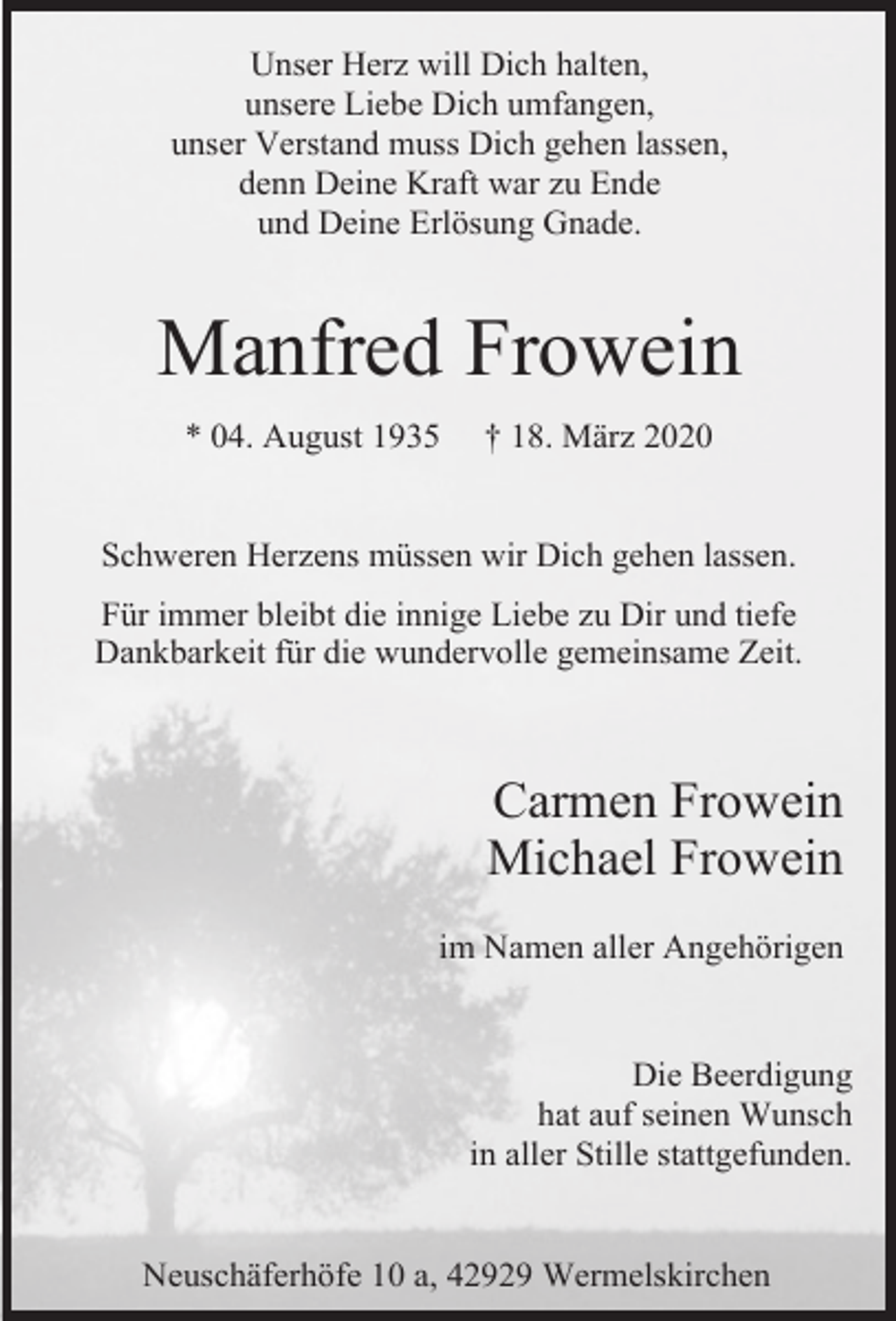 <p>Unser Herz will Dich halten,<br />unsere Liebe Dich umfangen,<br />unser Verstand muss Dich gehen lassen,<br />denn Deine Kraft war zu Ende<br />und Deine Erlösung Gnade.</p><p>Manfred Frowein<br />* 04. August 1935</p><p>† 18. März 2020</p><p>Schweren Herzens müssen wir Dich gehen lassen.<br />Für immer bleibt die innige Liebe zu Dir und tiefe<br />Dankbarkeit für die wundervolle gemeinsame Zeit.</p><p>Carmen Frowein<br />Michael Frowein<br />im Namen aller Angehörigen<br />Die Beerdigung<br />hat auf seinen Wunsch<br />in aller Stille stattgefunden.<br />Neuschäferhöfe 10 a, 42929 Wermelskirchen</p>