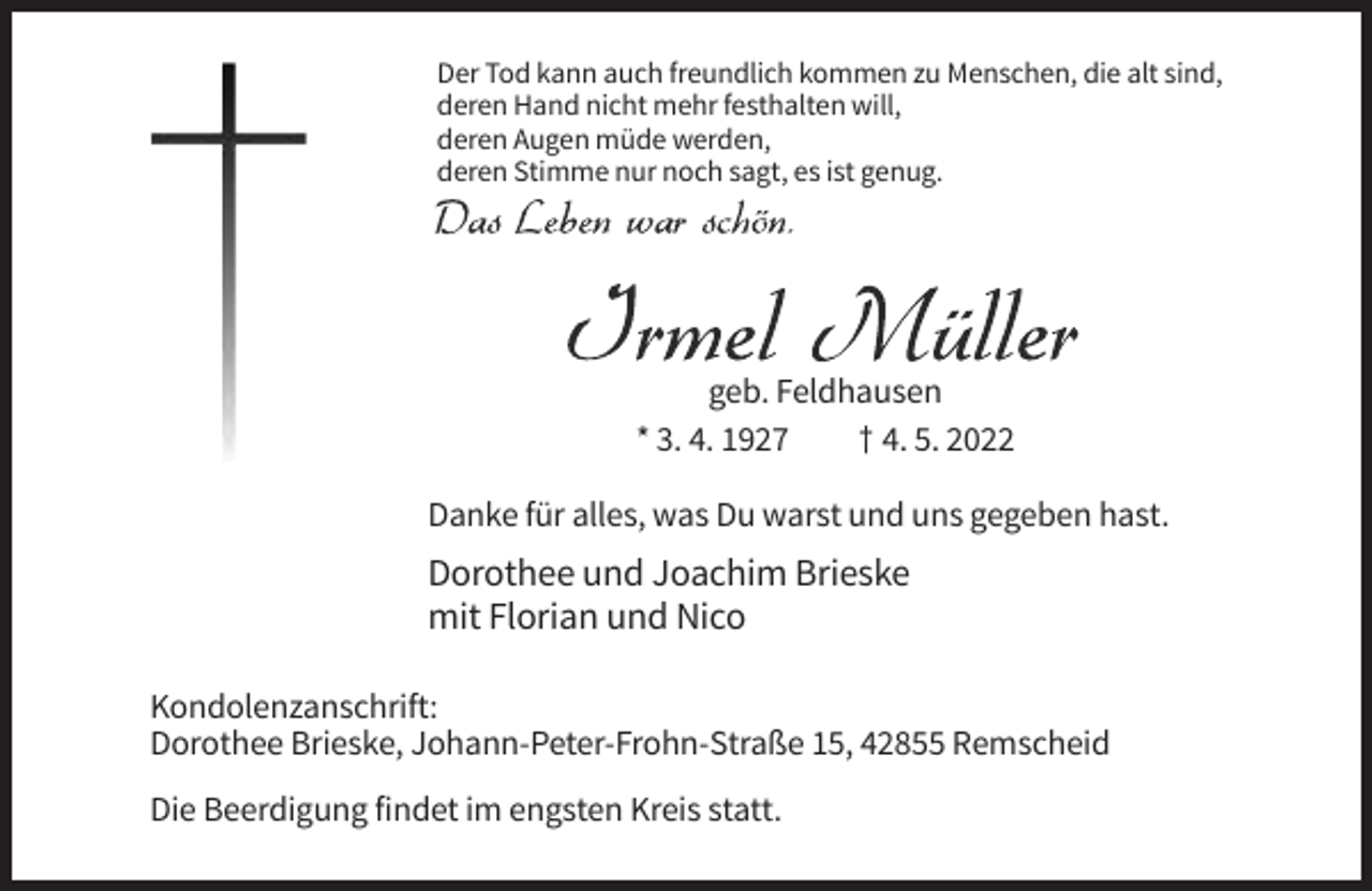 <p>Der Tod kann auch freundlich kommen zu Menschen, die alt sind,<br />deren Hand nicht mehr festhalten will,<br />deren Augen müde werden,<br />deren Stimme nur noch sagt, es ist genug.</p><p>geb. Feldhausen<br />* 3. 4. 1927<br />† 4. 5. 2022<br />Danke für alles, was Du warst und uns gegeben hast.</p><p>Dorothee und Joachim Brieske<br />mit Florian und Nico<br />Kondolenzanschrift:<br />Dorothee Brieske, Johann-Peter-Frohn-Straße 15, 42855 Remscheid<br />Die Beerdigung findet im engsten Kreis statt.</p>