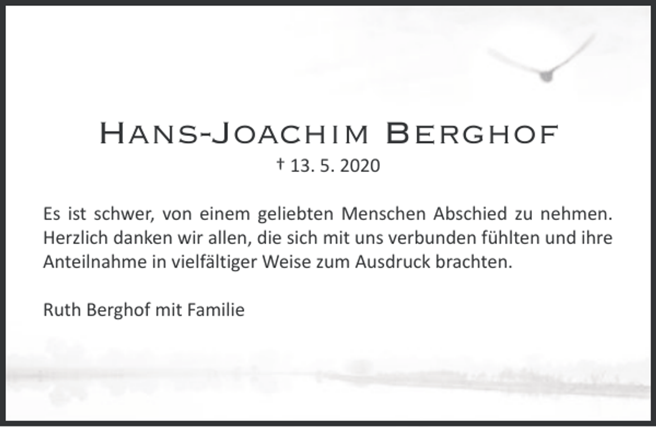 <p>Hans-Joachim Berghof<br />† 13. 5. 2020</p><p>Es ist schwer, von einem geliebten Menschen Abschied zu nehmen.<br />Herzlich danken wir allen, die sich mit uns verbunden fühlten und ihre<br />Anteilnahme in vielfältiger Weise zum Ausdruck brachten.<br />Ruth Berghof mit Familie</p>